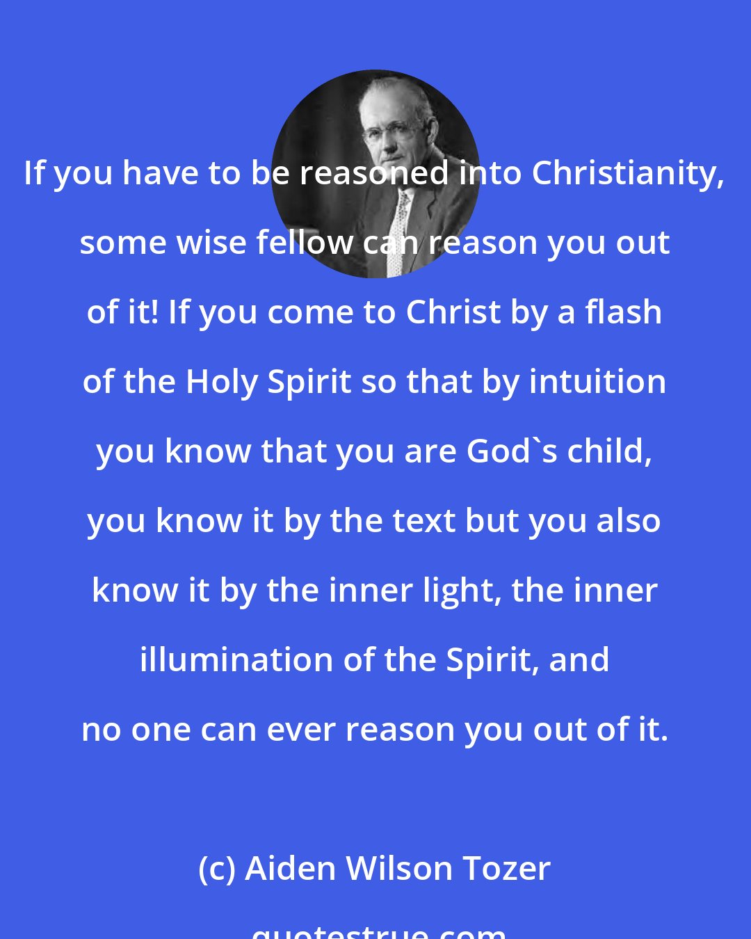 Aiden Wilson Tozer: If you have to be reasoned into Christianity, some wise fellow can reason you out of it! If you come to Christ by a flash of the Holy Spirit so that by intuition you know that you are God's child, you know it by the text but you also know it by the inner light, the inner illumination of the Spirit, and no one can ever reason you out of it.