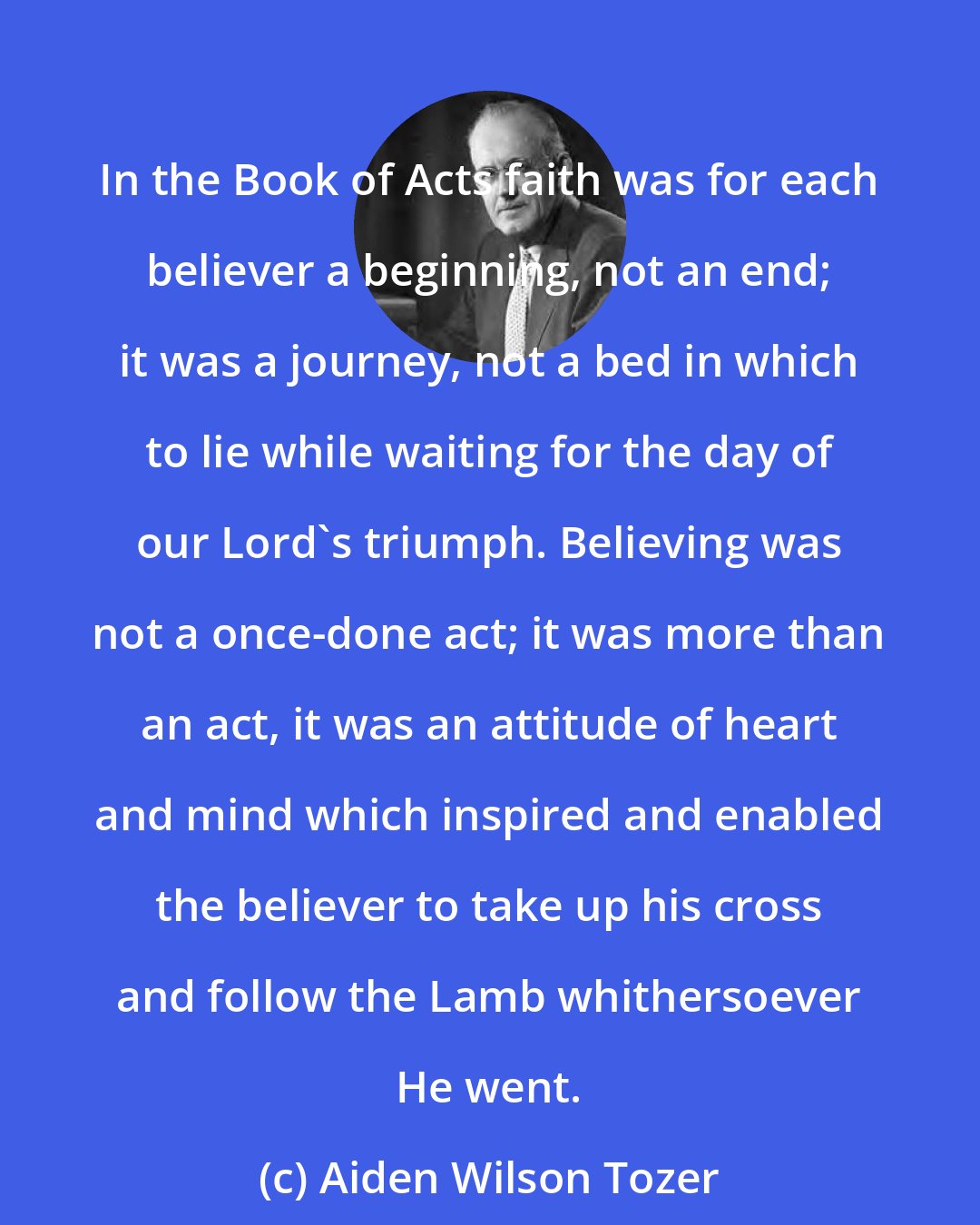 Aiden Wilson Tozer: In the Book of Acts faith was for each believer a beginning, not an end; it was a journey, not a bed in which to lie while waiting for the day of our Lord's triumph. Believing was not a once-done act; it was more than an act, it was an attitude of heart and mind which inspired and enabled the believer to take up his cross and follow the Lamb whithersoever He went.