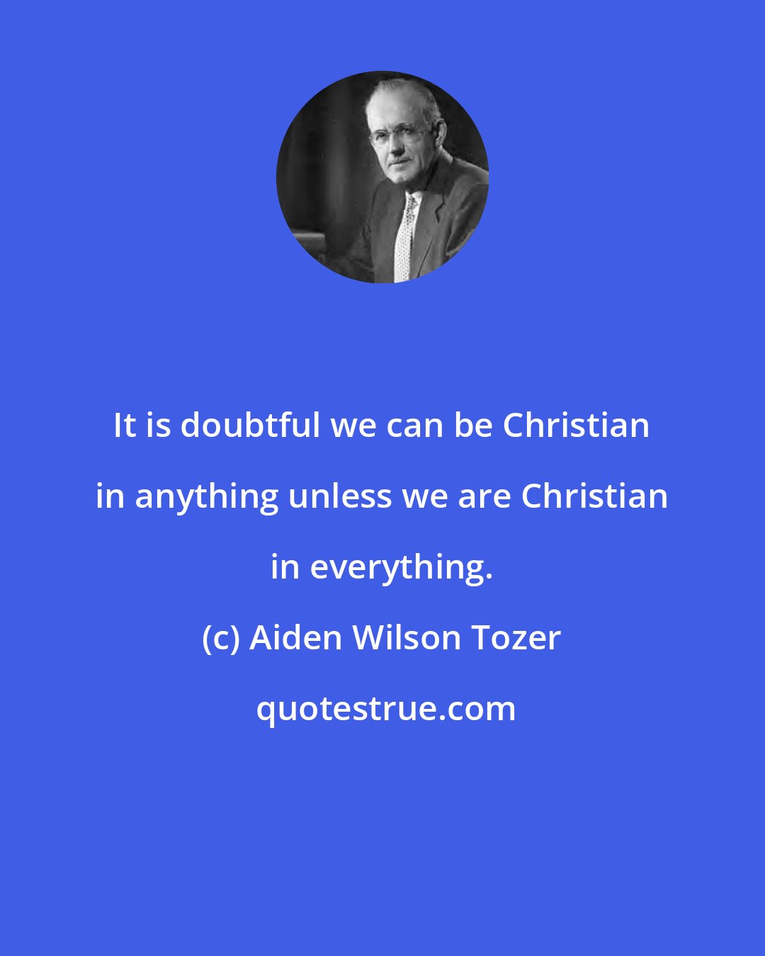 Aiden Wilson Tozer: It is doubtful we can be Christian in anything unless we are Christian in everything.