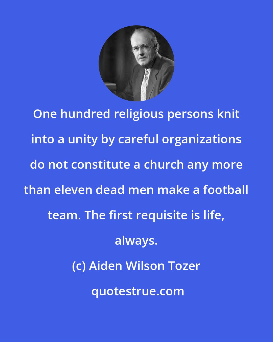 Aiden Wilson Tozer: One hundred religious persons knit into a unity by careful organizations do not constitute a church any more than eleven dead men make a football team. The first requisite is life, always.