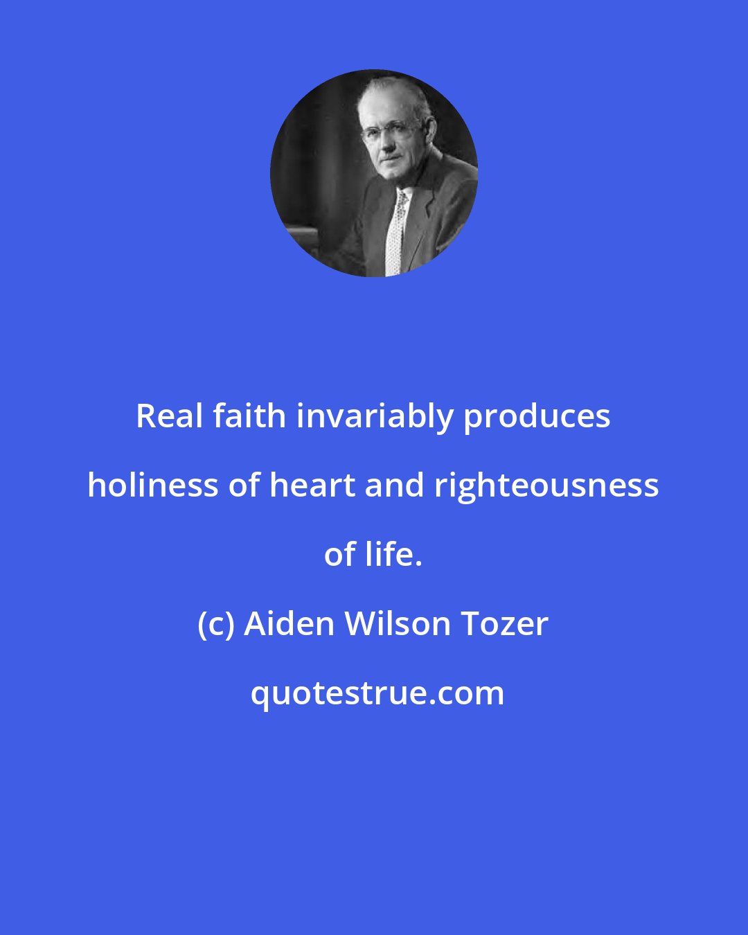 Aiden Wilson Tozer: Real faith invariably produces holiness of heart and righteousness of life.