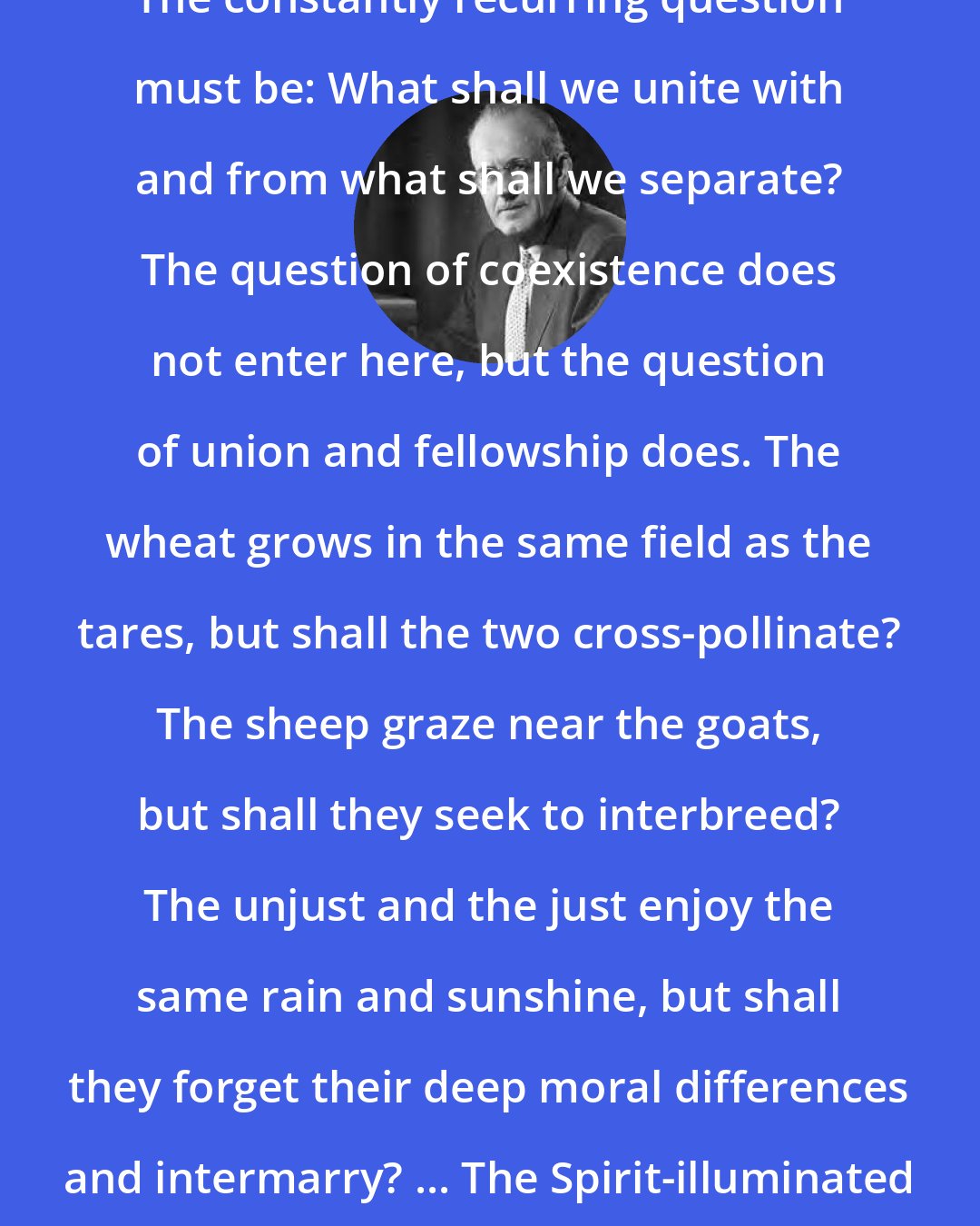 Aiden Wilson Tozer: The constantly recurring question must be: What shall we unite with and from what shall we separate? The question of coexistence does not enter here, but the question of union and fellowship does. The wheat grows in the same field as the tares, but shall the two cross-pollinate? The sheep graze near the goats, but shall they seek to interbreed? The unjust and the just enjoy the same rain and sunshine, but shall they forget their deep moral differences and intermarry? ... The Spirit-illuminated church will have none of this