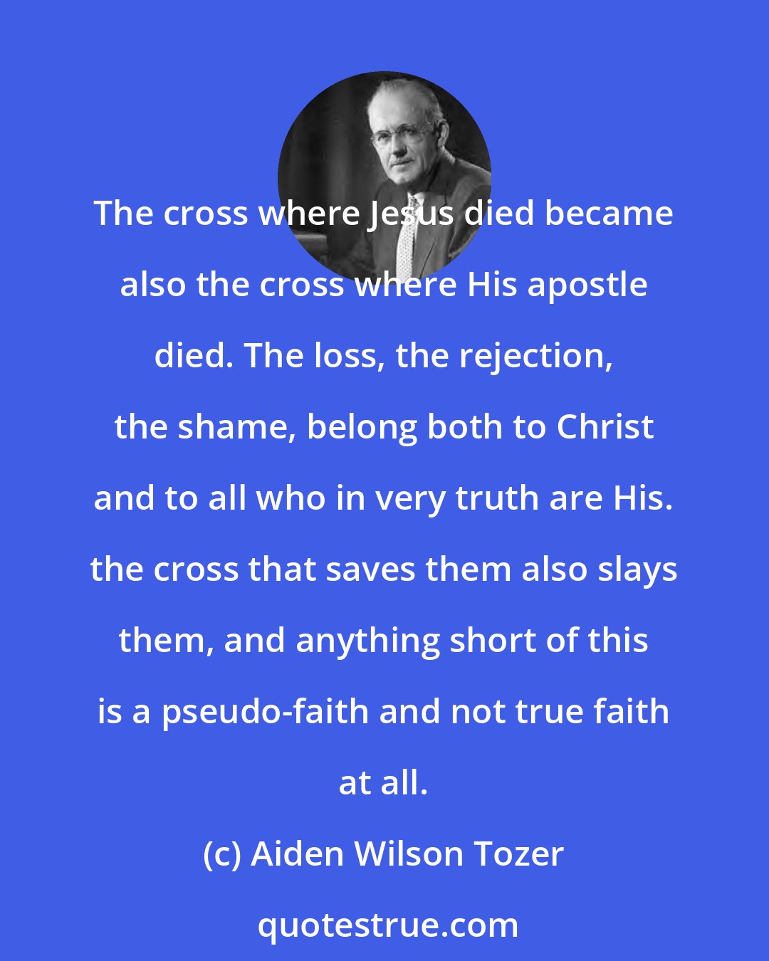 Aiden Wilson Tozer: The cross where Jesus died became also the cross where His apostle died. The loss, the rejection, the shame, belong both to Christ and to all who in very truth are His. the cross that saves them also slays them, and anything short of this is a pseudo-faith and not true faith at all.