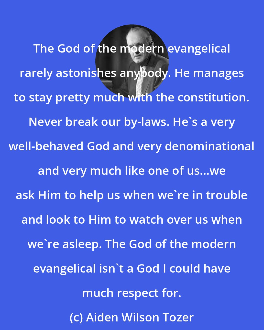 Aiden Wilson Tozer: The God of the modern evangelical rarely astonishes anybody. He manages to stay pretty much with the constitution. Never break our by-laws. He's a very well-behaved God and very denominational and very much like one of us...we ask Him to help us when we're in trouble and look to Him to watch over us when we're asleep. The God of the modern evangelical isn't a God I could have much respect for.