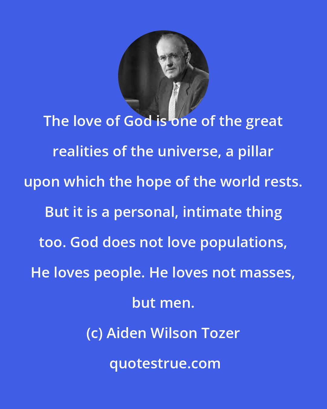 Aiden Wilson Tozer: The love of God is one of the great realities of the universe, a pillar upon which the hope of the world rests. But it is a personal, intimate thing too. God does not love populations, He loves people. He loves not masses, but men.