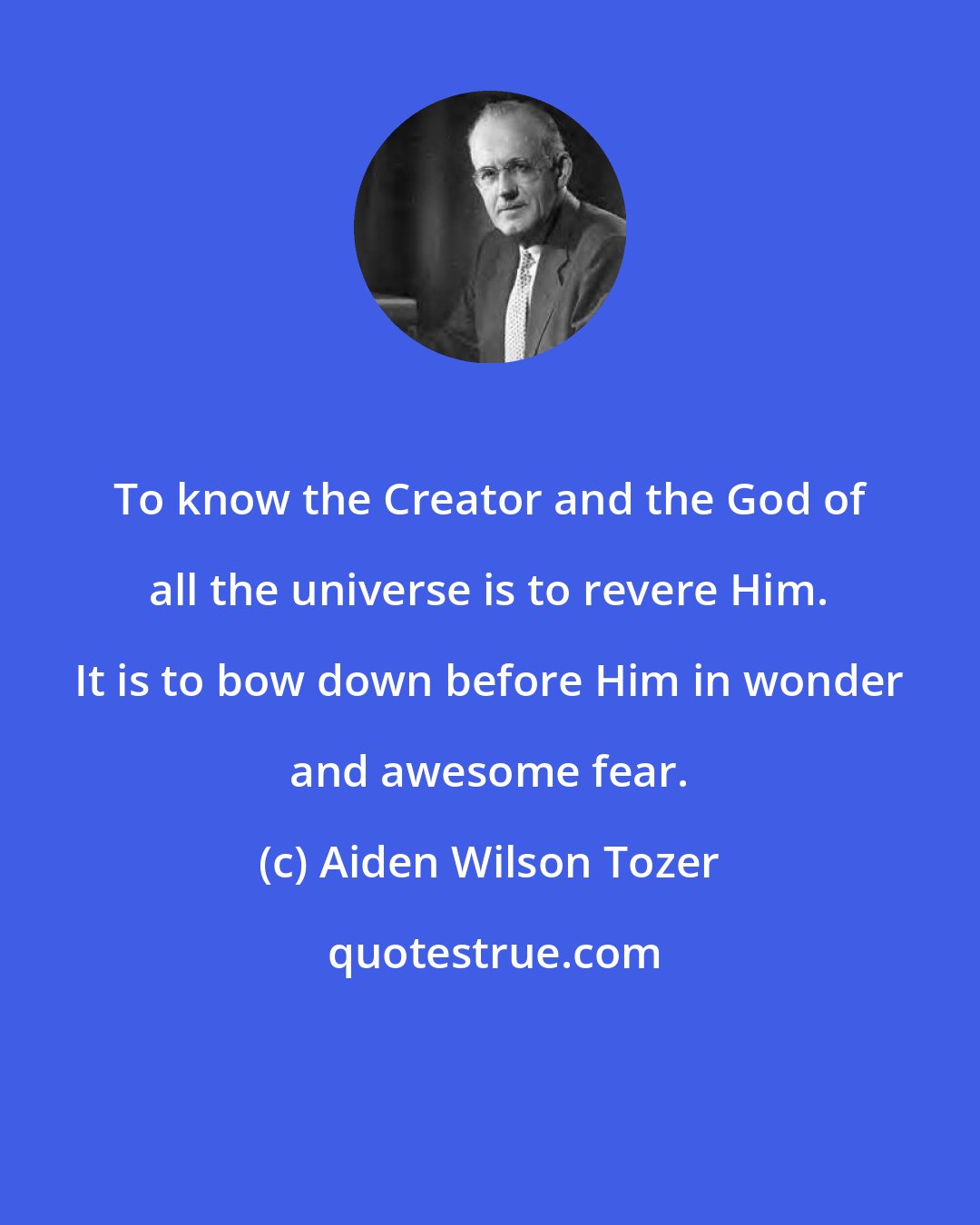 Aiden Wilson Tozer: To know the Creator and the God of all the universe is to revere Him. It is to bow down before Him in wonder and awesome fear.