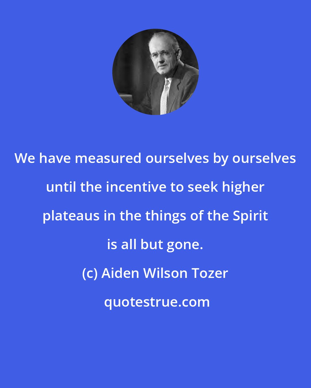 Aiden Wilson Tozer: We have measured ourselves by ourselves until the incentive to seek higher plateaus in the things of the Spirit is all but gone.