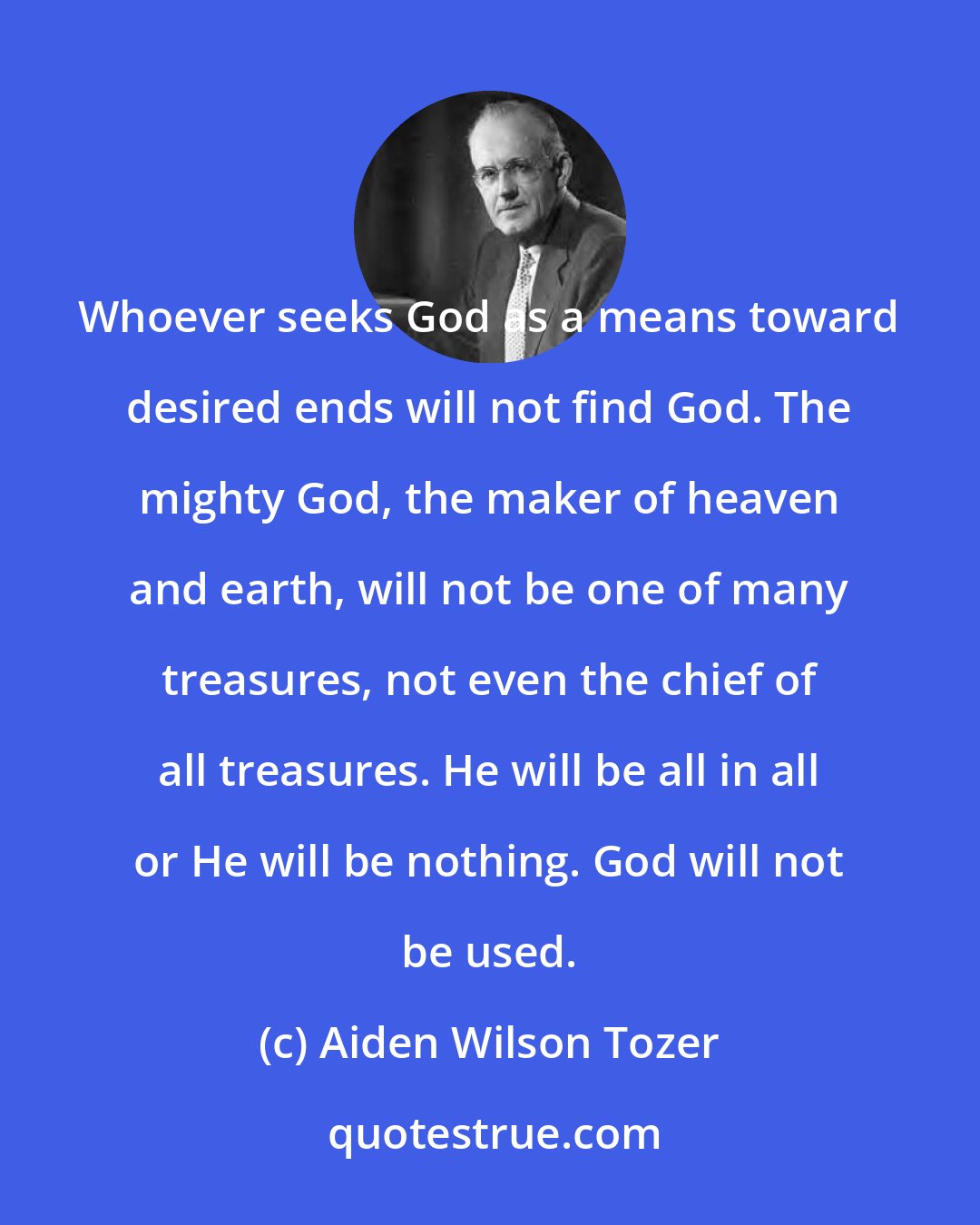 Aiden Wilson Tozer: Whoever seeks God as a means toward desired ends will not find God. The mighty God, the maker of heaven and earth, will not be one of many treasures, not even the chief of all treasures. He will be all in all or He will be nothing. God will not be used.