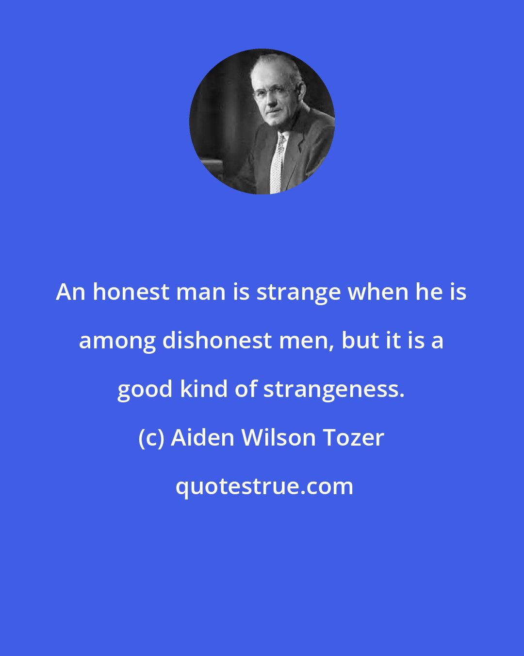 Aiden Wilson Tozer: An honest man is strange when he is among dishonest men, but it is a good kind of strangeness.