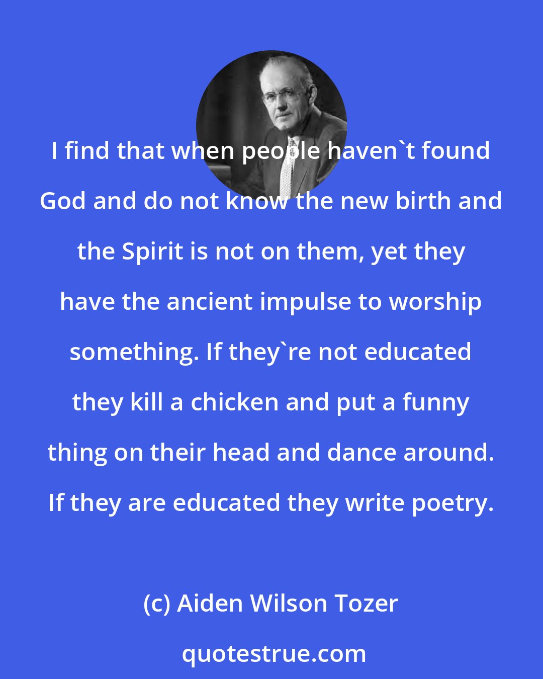 Aiden Wilson Tozer: I find that when people haven't found God and do not know the new birth and the Spirit is not on them, yet they have the ancient impulse to worship something. If they're not educated they kill a chicken and put a funny thing on their head and dance around. If they are educated they write poetry.