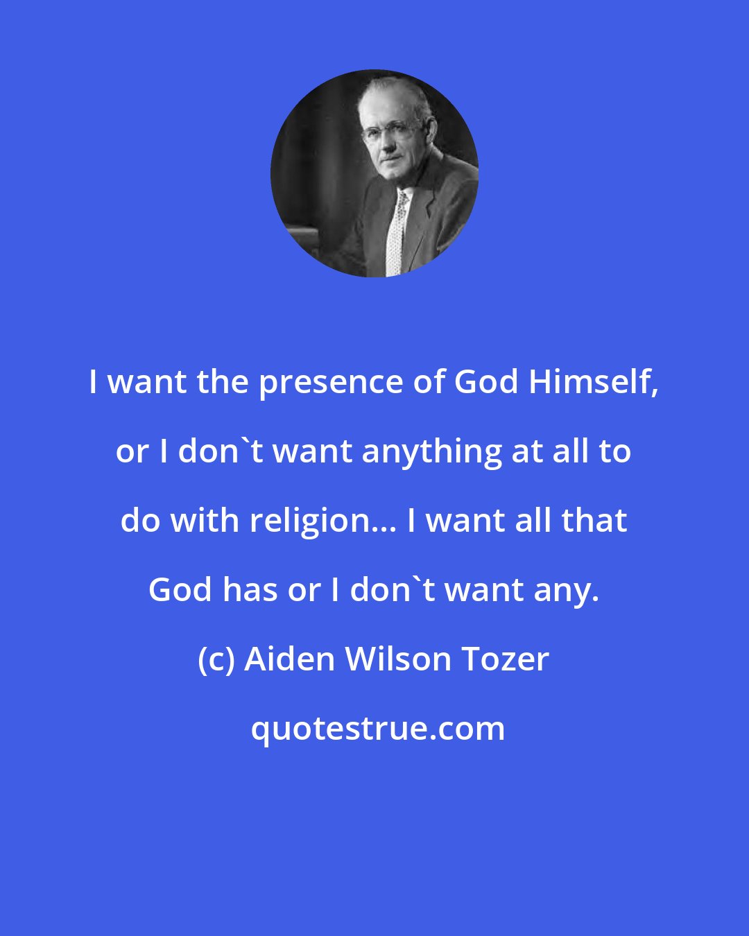 Aiden Wilson Tozer: I want the presence of God Himself, or I don't want anything at all to do with religion... I want all that God has or I don't want any.