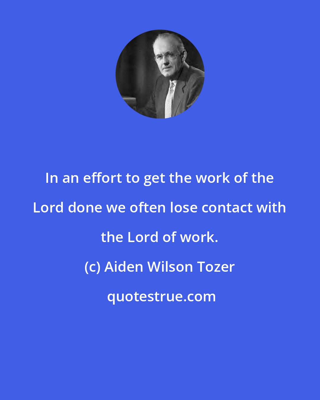 Aiden Wilson Tozer: In an effort to get the work of the Lord done we often lose contact with the Lord of work.