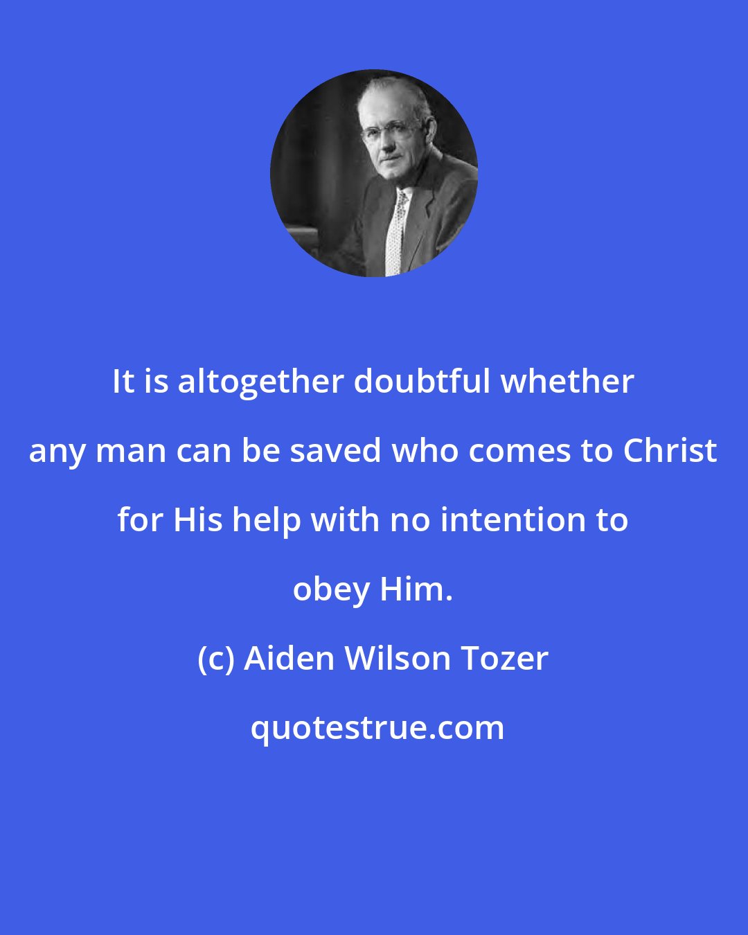 Aiden Wilson Tozer: It is altogether doubtful whether any man can be saved who comes to Christ for His help with no intention to obey Him.