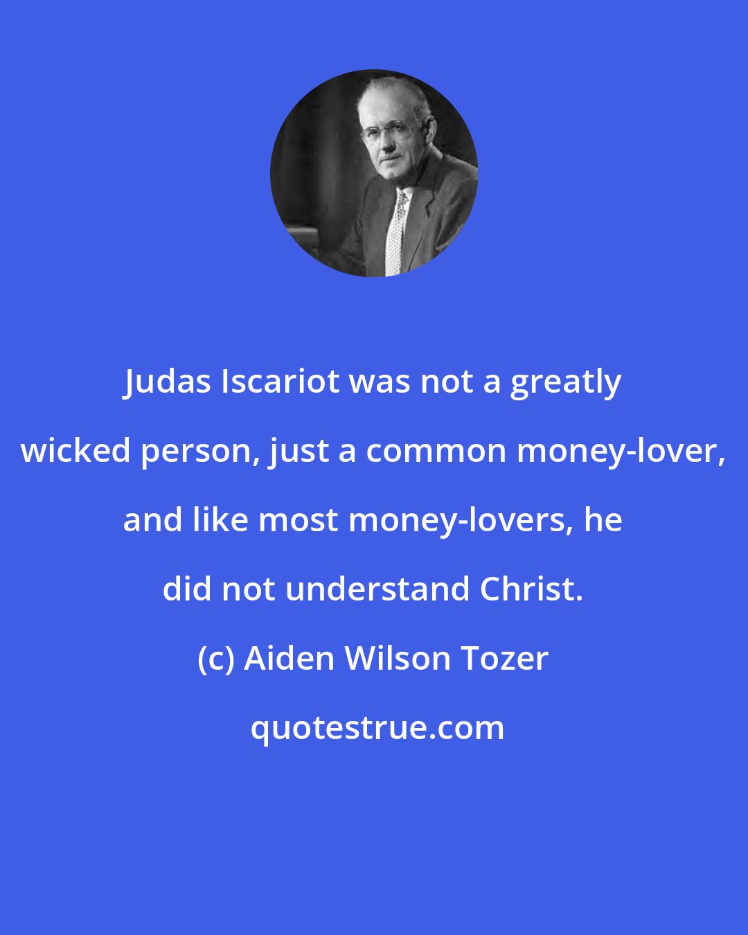 Aiden Wilson Tozer: Judas Iscariot was not a greatly wicked person, just a common money-lover, and like most money-lovers, he did not understand Christ.