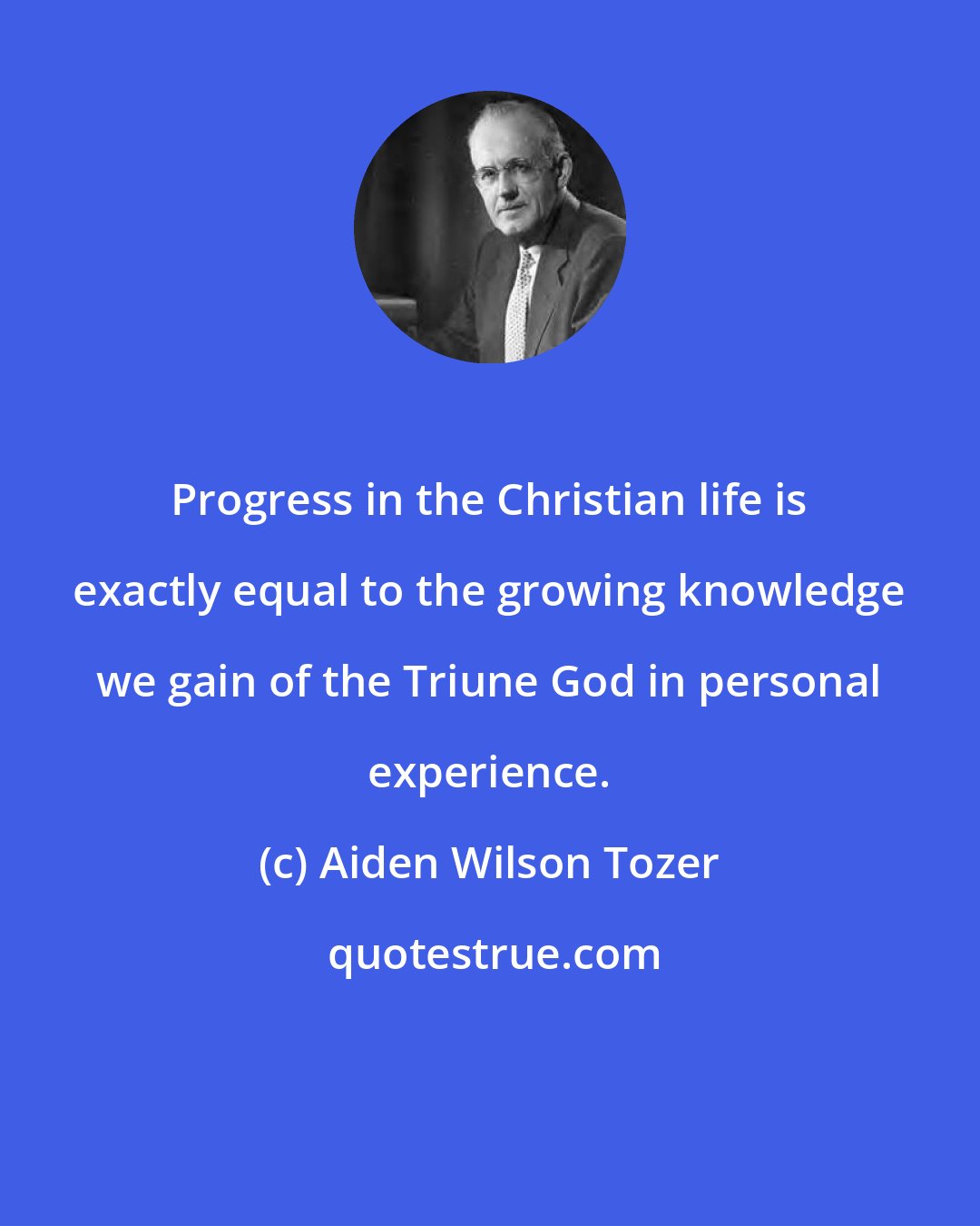 Aiden Wilson Tozer: Progress in the Christian life is exactly equal to the growing knowledge we gain of the Triune God in personal experience.