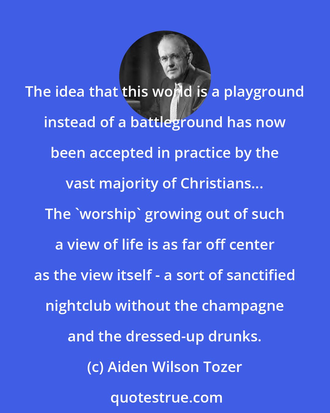 Aiden Wilson Tozer: The idea that this world is a playground instead of a battleground has now been accepted in practice by the vast majority of Christians... The 'worship' growing out of such a view of life is as far off center as the view itself - a sort of sanctified nightclub without the champagne and the dressed-up drunks.