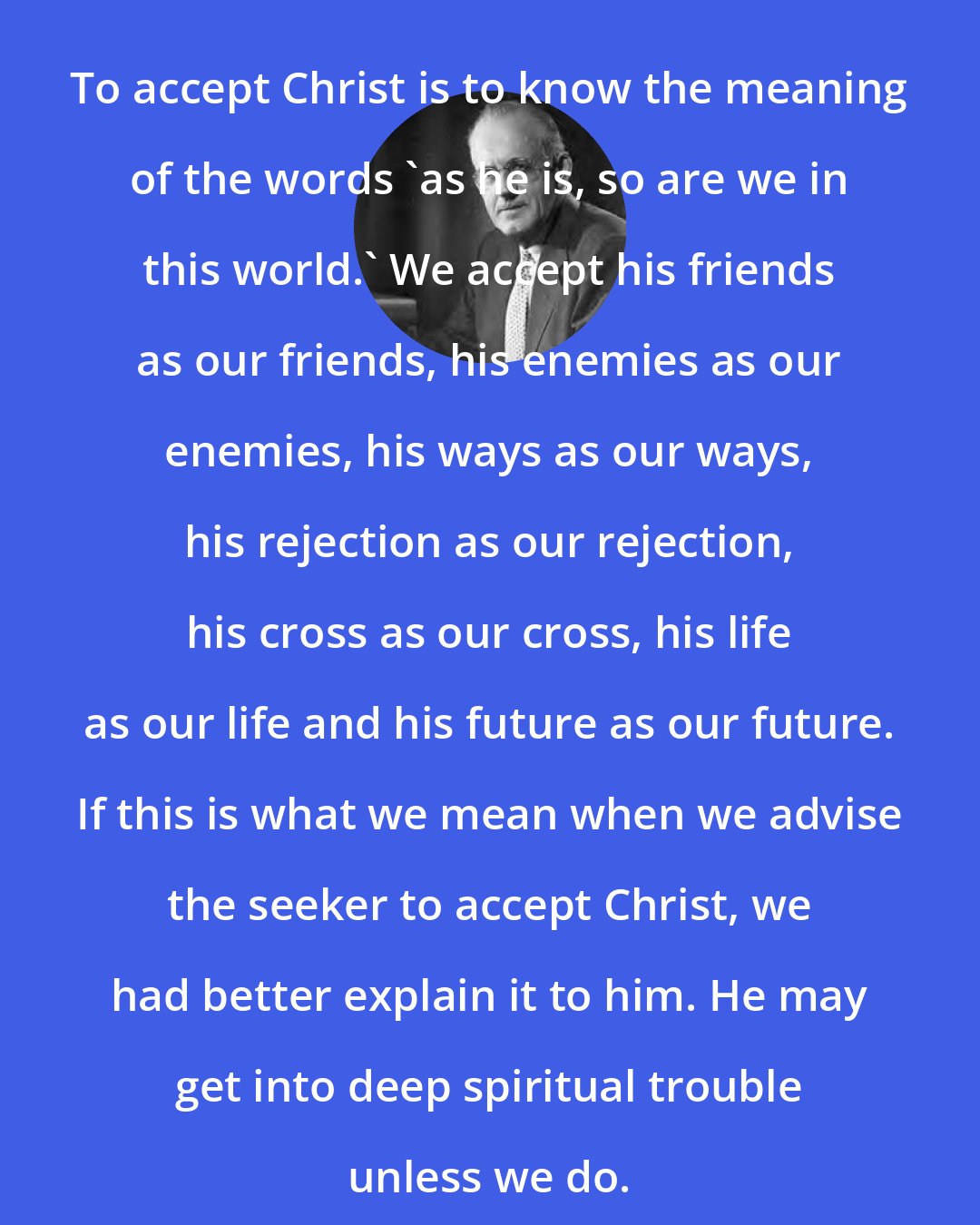 Aiden Wilson Tozer: To accept Christ is to know the meaning of the words 'as he is, so are we in this world.' We accept his friends as our friends, his enemies as our enemies, his ways as our ways, his rejection as our rejection, his cross as our cross, his life as our life and his future as our future. If this is what we mean when we advise the seeker to accept Christ, we had better explain it to him. He may get into deep spiritual trouble unless we do.