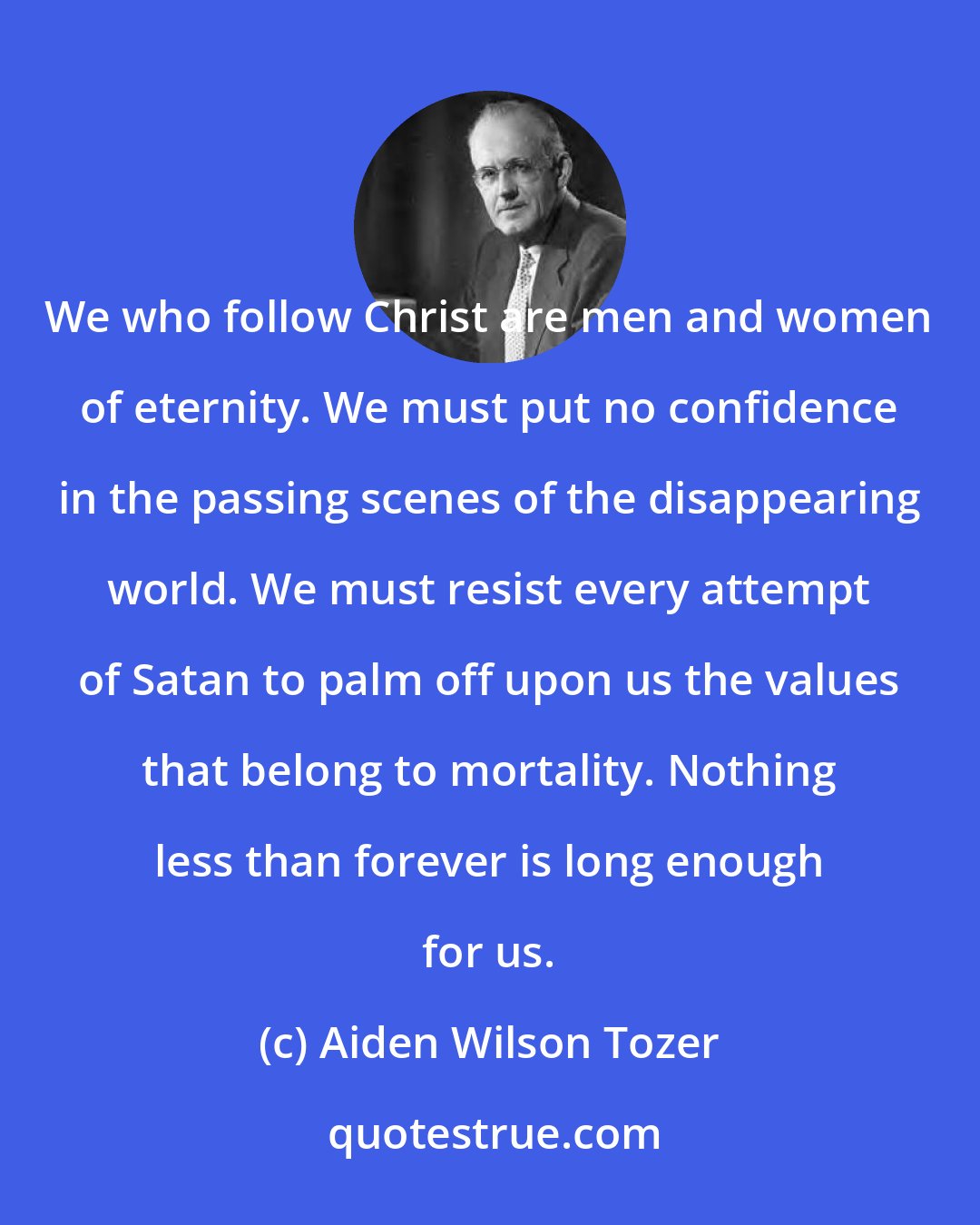 Aiden Wilson Tozer: We who follow Christ are men and women of eternity. We must put no confidence in the passing scenes of the disappearing world. We must resist every attempt of Satan to palm off upon us the values that belong to mortality. Nothing less than forever is long enough for us.