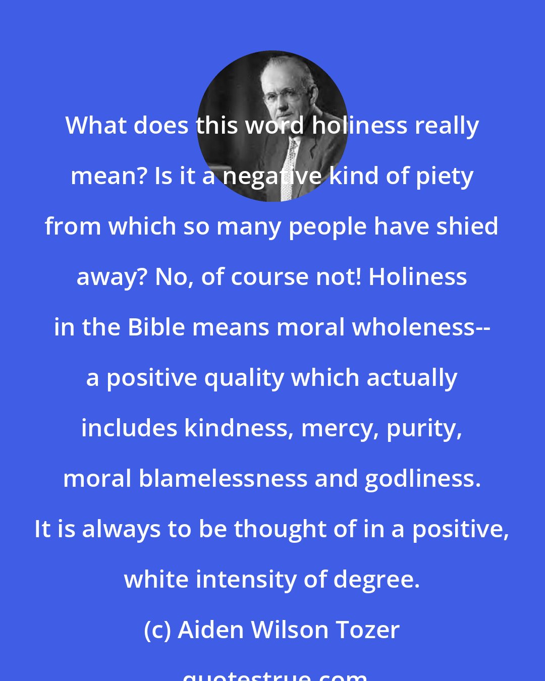 Aiden Wilson Tozer: What does this word holiness really mean? Is it a negative kind of piety from which so many people have shied away? No, of course not! Holiness in the Bible means moral wholeness-- a positive quality which actually includes kindness, mercy, purity, moral blamelessness and godliness. It is always to be thought of in a positive, white intensity of degree.