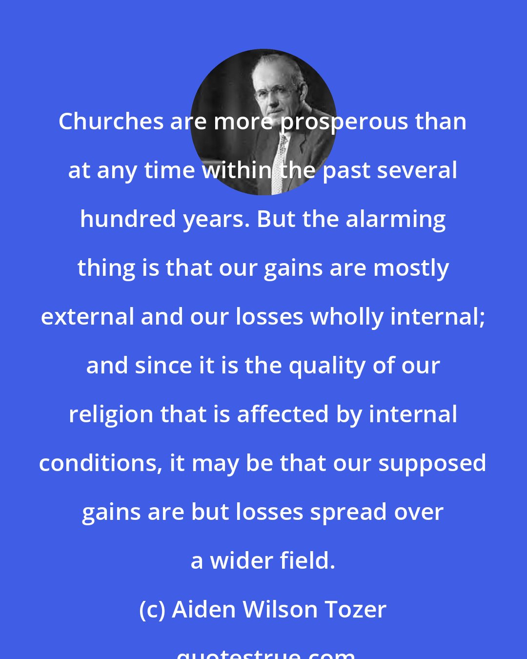 Aiden Wilson Tozer: Churches are more prosperous than at any time within the past several hundred years. But the alarming thing is that our gains are mostly external and our losses wholly internal; and since it is the quality of our religion that is affected by internal conditions, it may be that our supposed gains are but losses spread over a wider field.