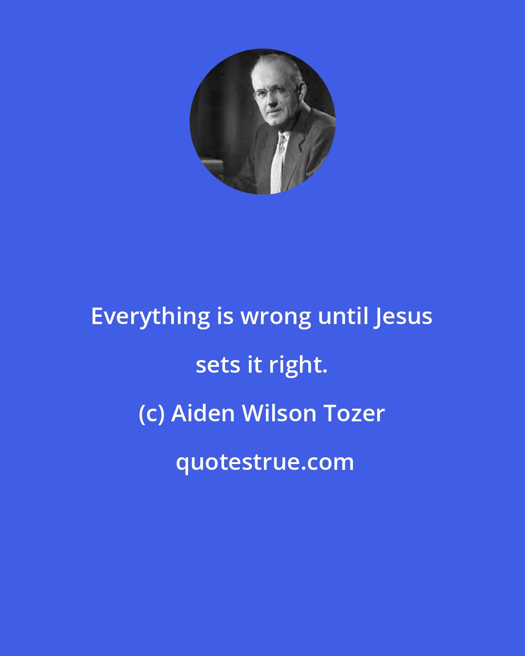 Aiden Wilson Tozer: Everything is wrong until Jesus sets it right.