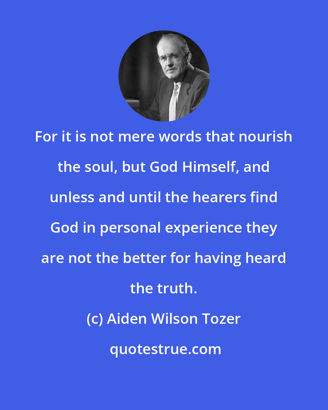 Aiden Wilson Tozer: For it is not mere words that nourish the soul, but God Himself, and unless and until the hearers find God in personal experience they are not the better for having heard the truth.