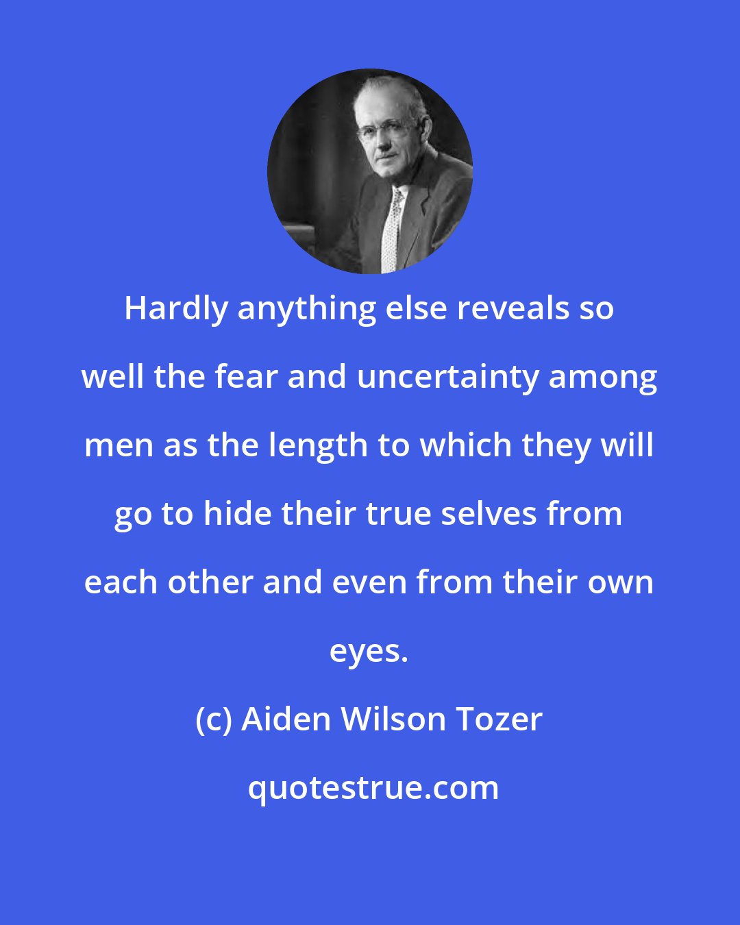 Aiden Wilson Tozer: Hardly anything else reveals so well the fear and uncertainty among men as the length to which they will go to hide their true selves from each other and even from their own eyes.