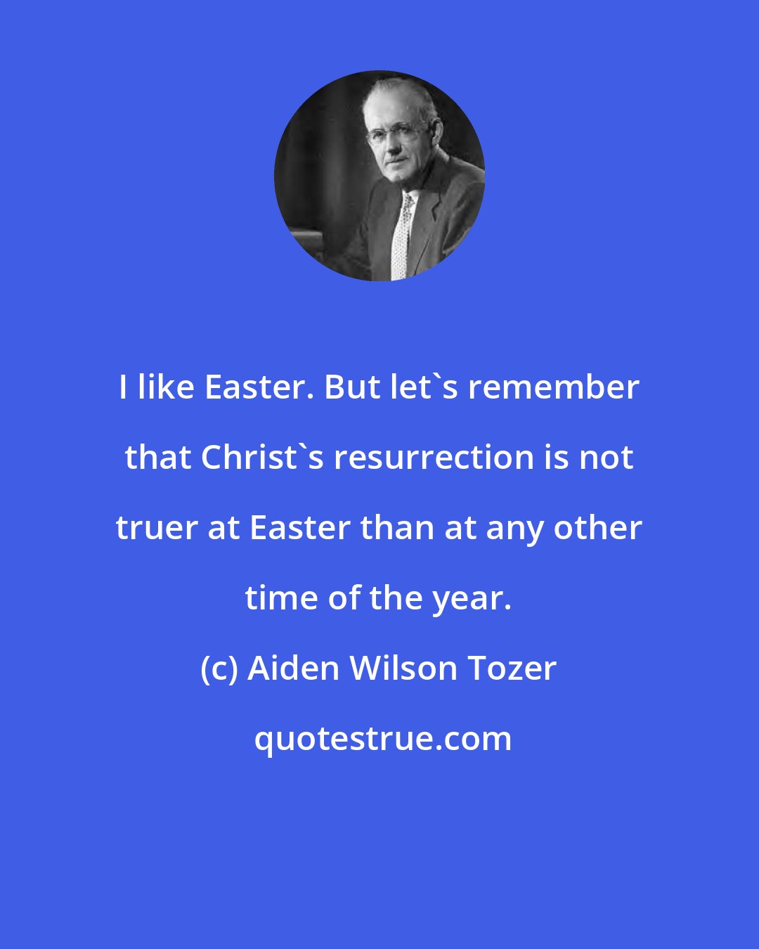 Aiden Wilson Tozer: I like Easter. But let's remember that Christ's resurrection is not truer at Easter than at any other time of the year.