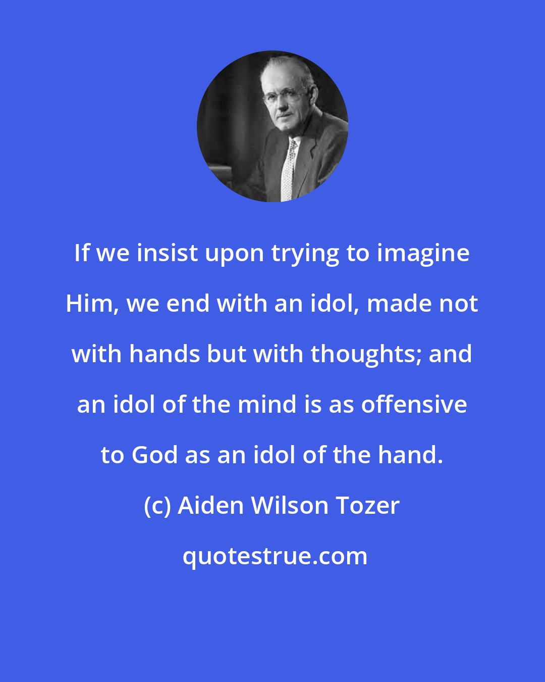 Aiden Wilson Tozer: If we insist upon trying to imagine Him, we end with an idol, made not with hands but with thoughts; and an idol of the mind is as offensive to God as an idol of the hand.