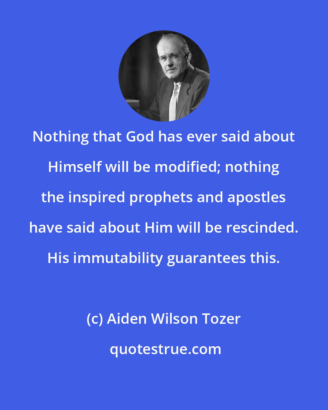 Aiden Wilson Tozer: Nothing that God has ever said about Himself will be modified; nothing the inspired prophets and apostles have said about Him will be rescinded. His immutability guarantees this.