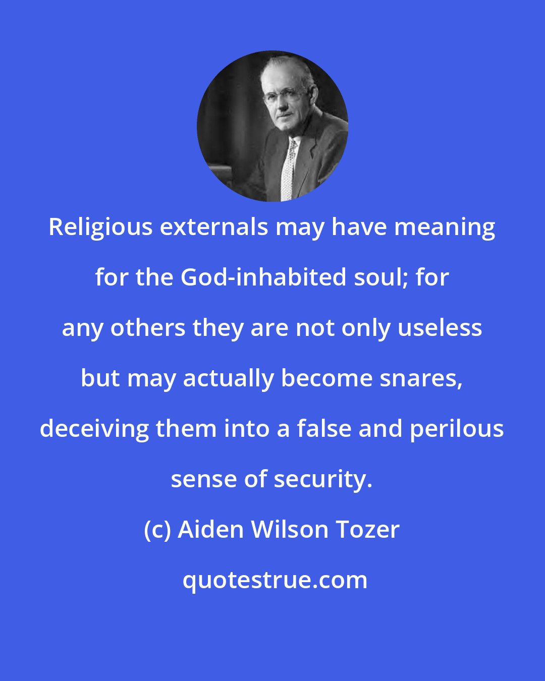 Aiden Wilson Tozer: Religious externals may have meaning for the God-inhabited soul; for any others they are not only useless but may actually become snares, deceiving them into a false and perilous sense of security.