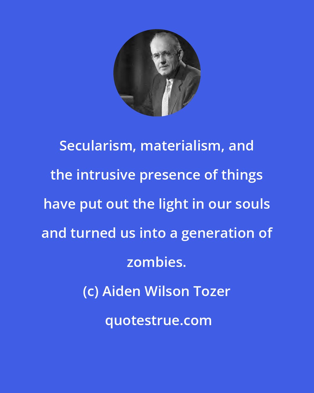 Aiden Wilson Tozer: Secularism, materialism, and the intrusive presence of things have put out the light in our souls and turned us into a generation of zombies.