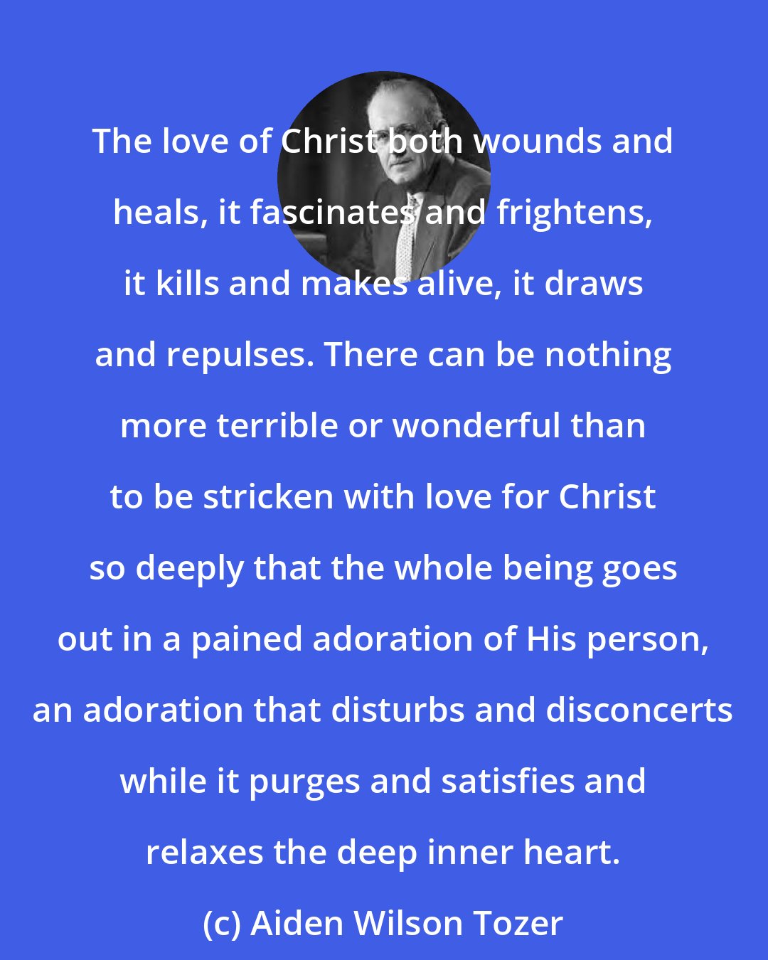 Aiden Wilson Tozer: The love of Christ both wounds and heals, it fascinates and frightens, it kills and makes alive, it draws and repulses. There can be nothing more terrible or wonderful than to be stricken with love for Christ so deeply that the whole being goes out in a pained adoration of His person, an adoration that disturbs and disconcerts while it purges and satisfies and relaxes the deep inner heart.