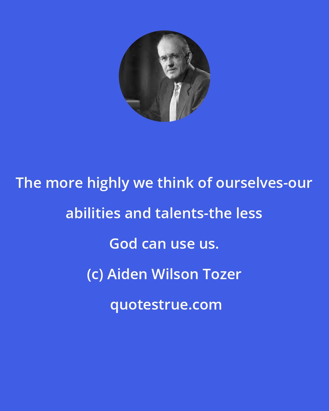 Aiden Wilson Tozer: The more highly we think of ourselves-our abilities and talents-the less God can use us.