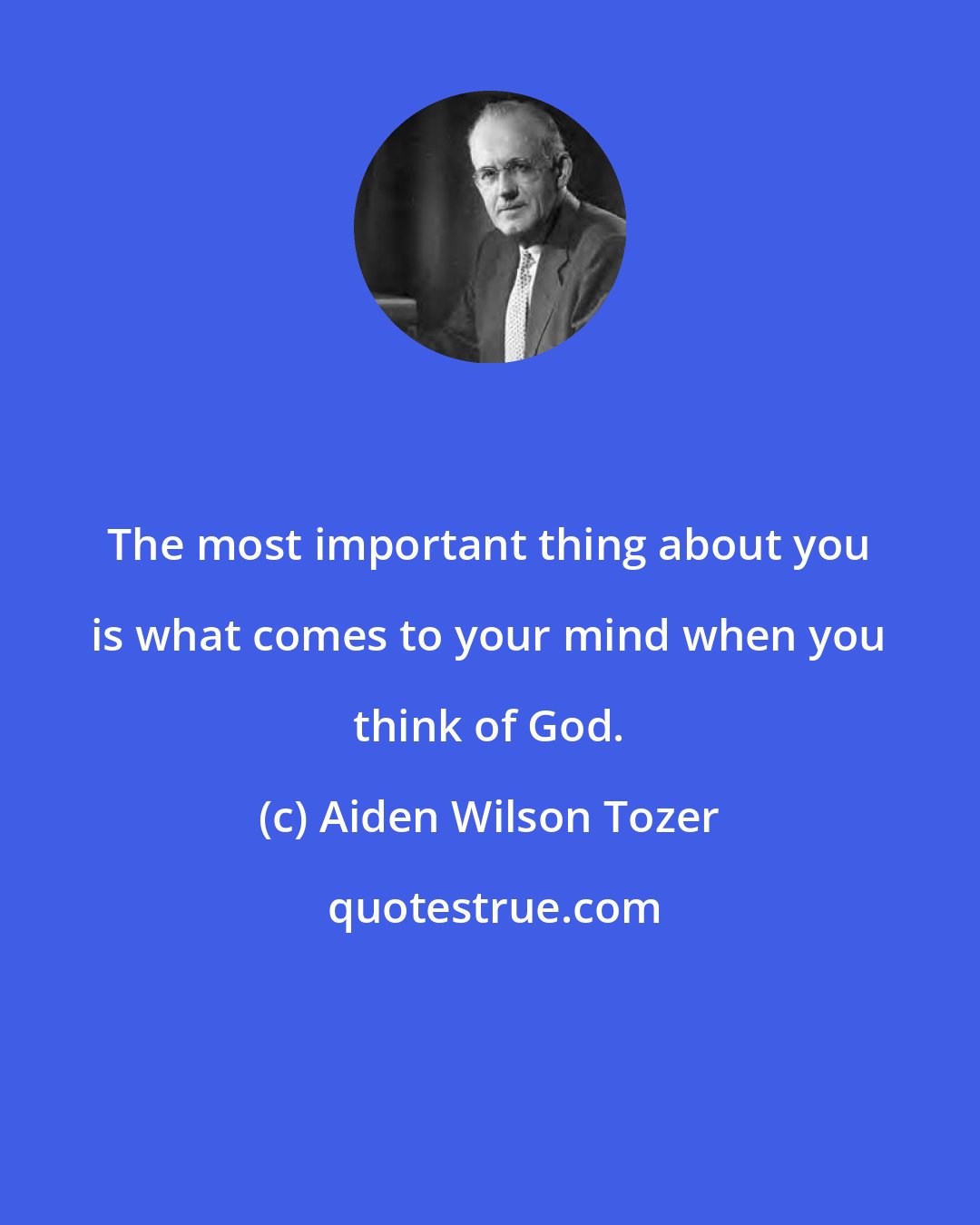 Aiden Wilson Tozer: The most important thing about you is what comes to your mind when you think of God.