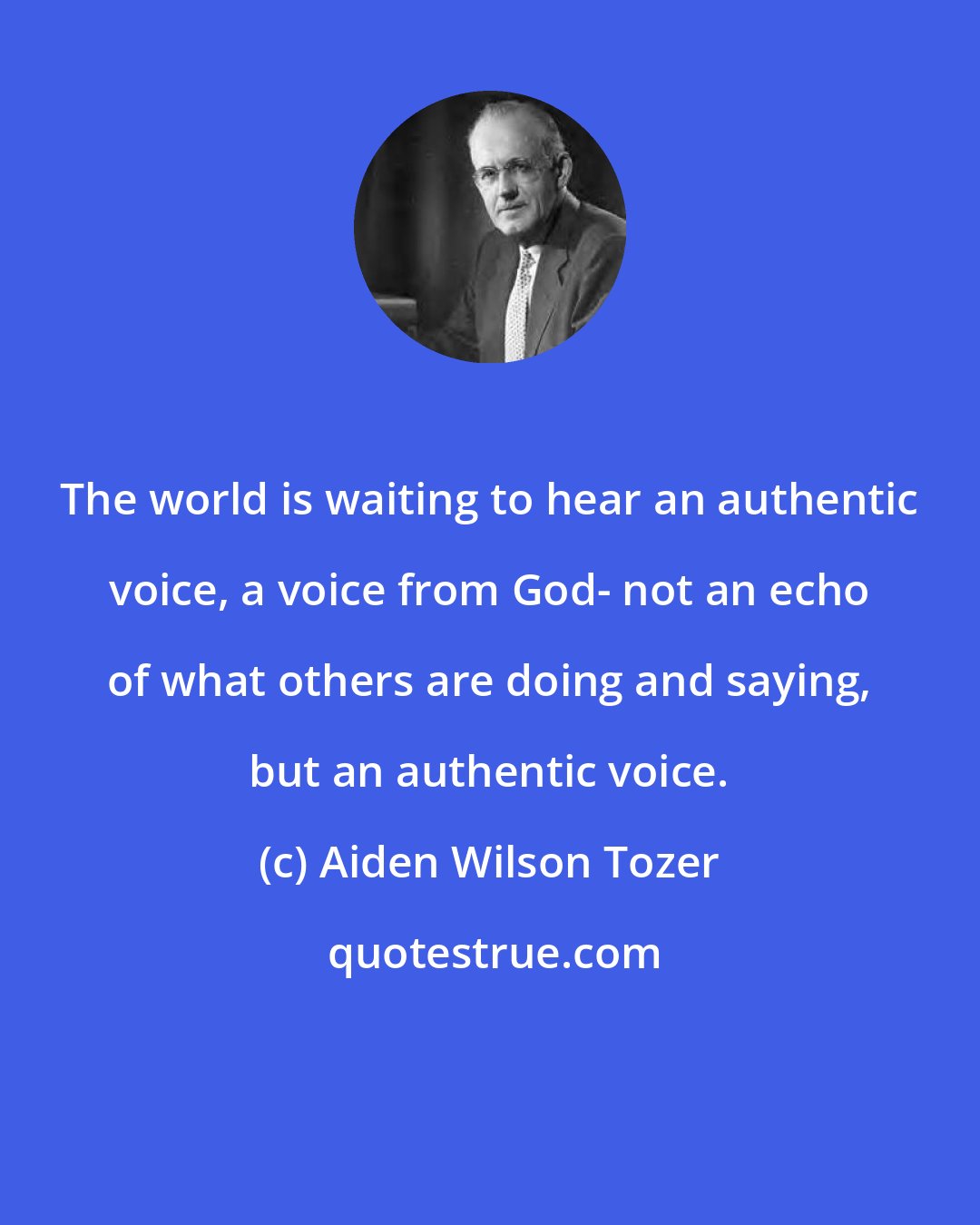 Aiden Wilson Tozer: The world is waiting to hear an authentic voice, a voice from God- not an echo of what others are doing and saying, but an authentic voice.