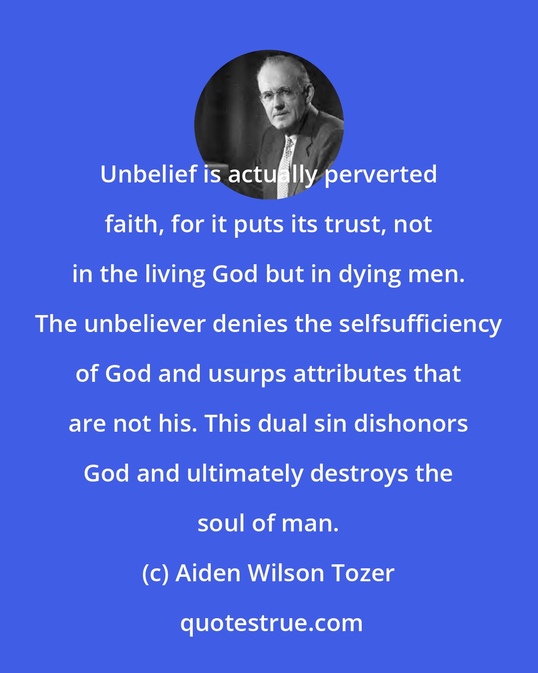 Aiden Wilson Tozer: Unbelief is actually perverted faith, for it puts its trust, not in the living God but in dying men. The unbeliever denies the selfsufficiency of God and usurps attributes that are not his. This dual sin dishonors God and ultimately destroys the soul of man.