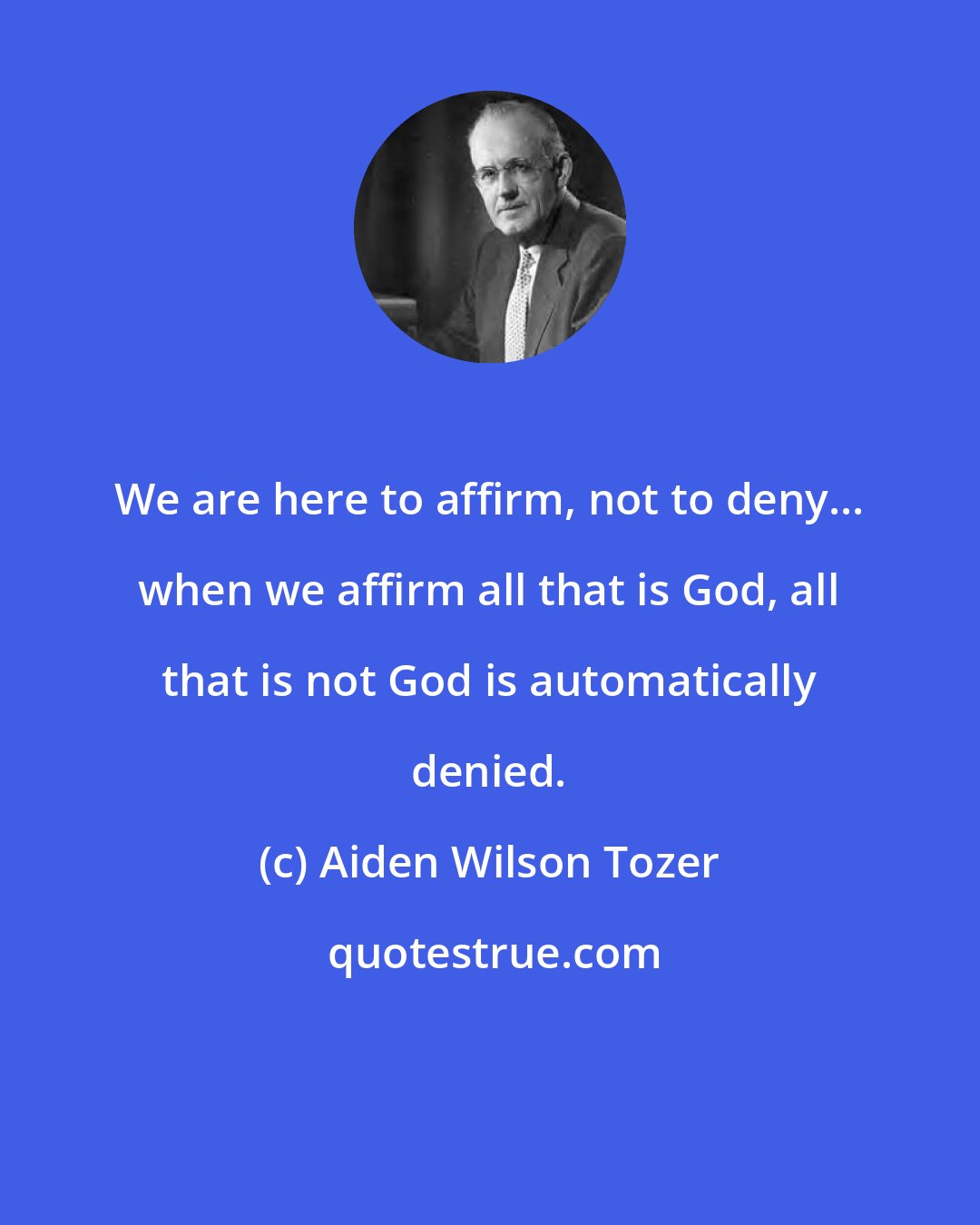 Aiden Wilson Tozer: We are here to affirm, not to deny... when we affirm all that is God, all that is not God is automatically denied.