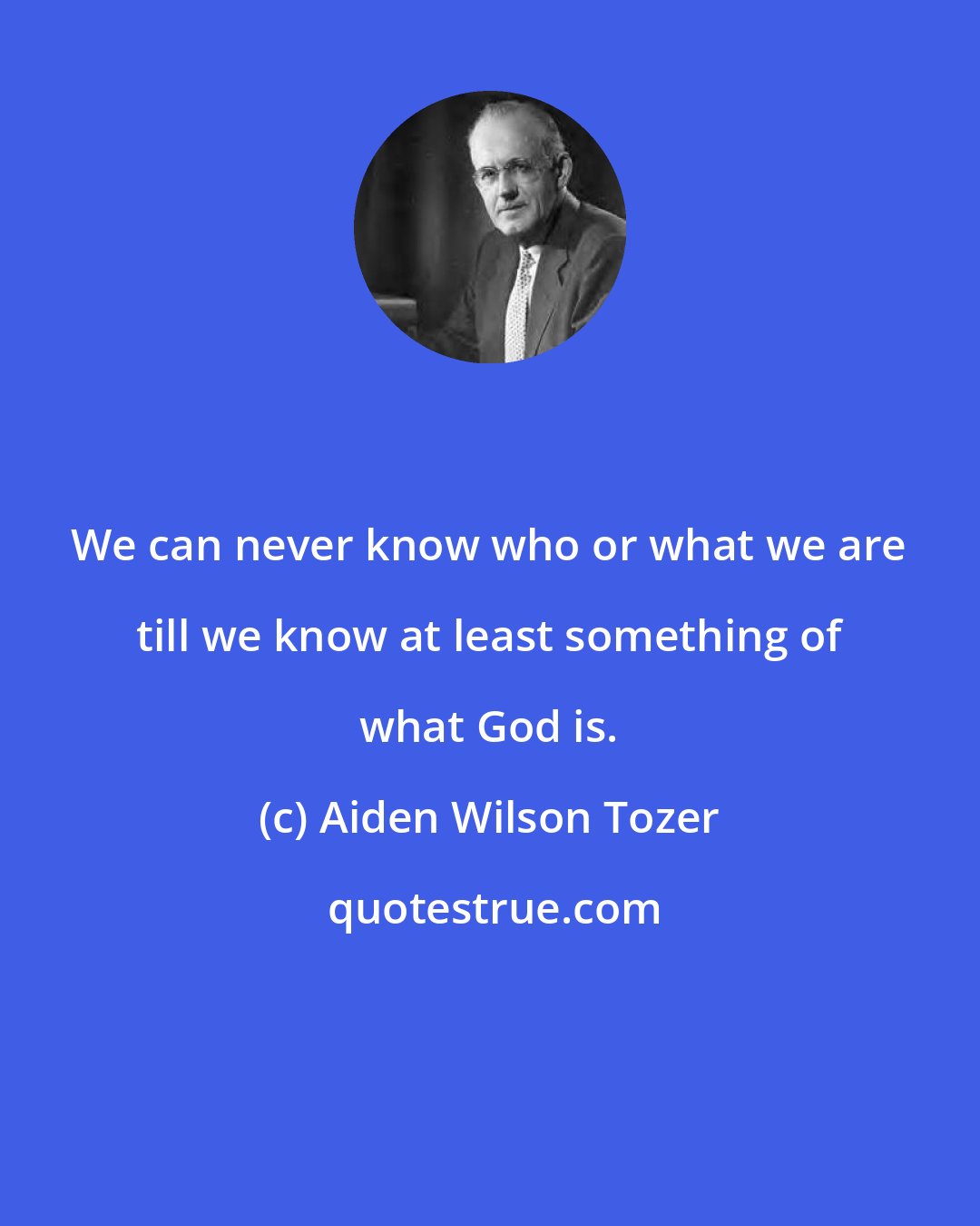 Aiden Wilson Tozer: We can never know who or what we are till we know at least something of what God is.