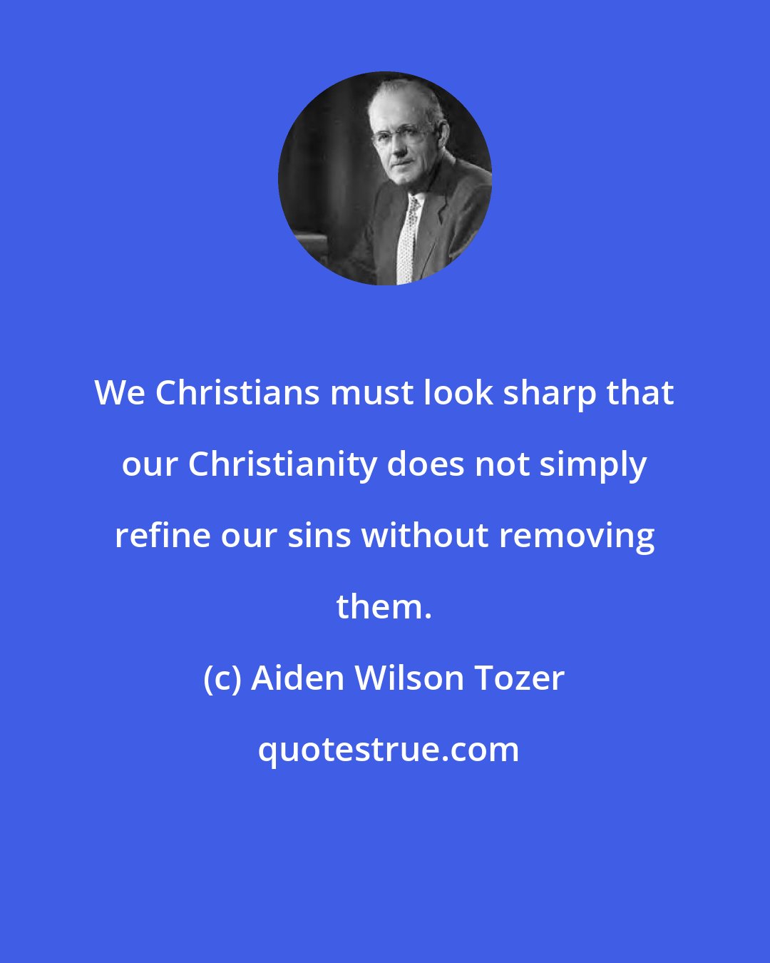 Aiden Wilson Tozer: We Christians must look sharp that our Christianity does not simply refine our sins without removing them.