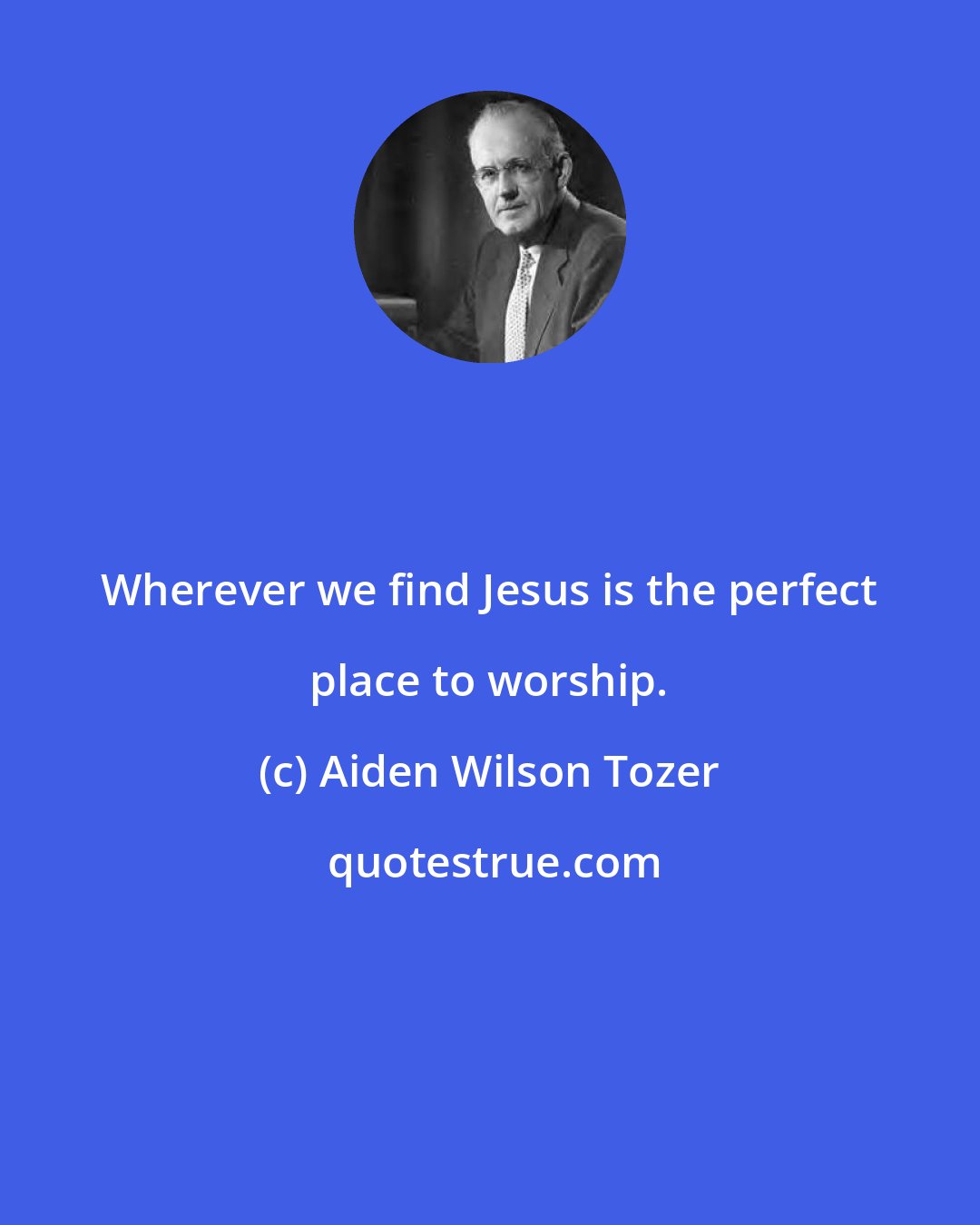 Aiden Wilson Tozer: Wherever we find Jesus is the perfect place to worship.