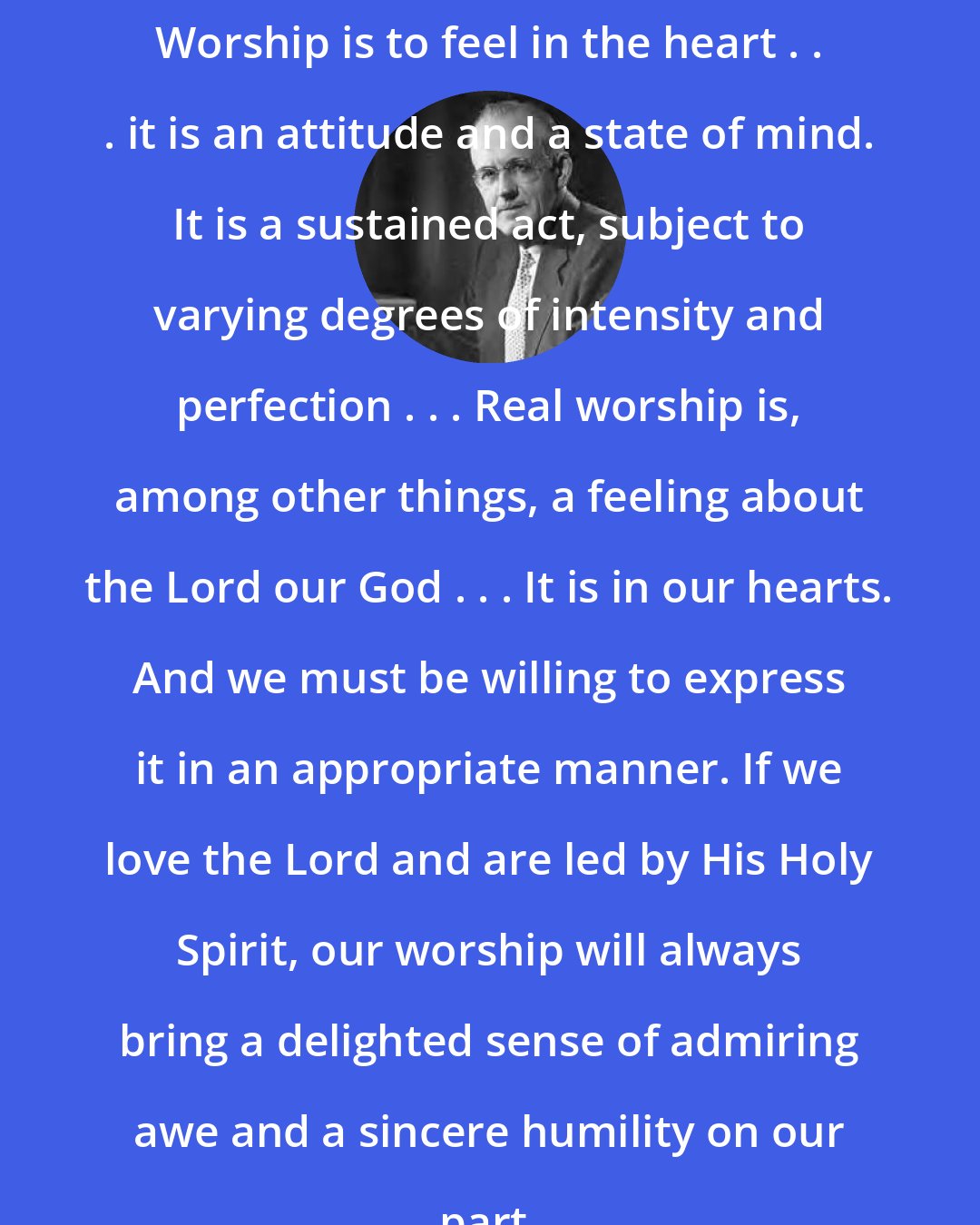 Aiden Wilson Tozer: Worship is to feel in the heart . . . it is an attitude and a state of mind. It is a sustained act, subject to varying degrees of intensity and perfection . . . Real worship is, among other things, a feeling about the Lord our God . . . It is in our hearts. And we must be willing to express it in an appropriate manner. If we love the Lord and are led by His Holy Spirit, our worship will always bring a delighted sense of admiring awe and a sincere humility on our part.