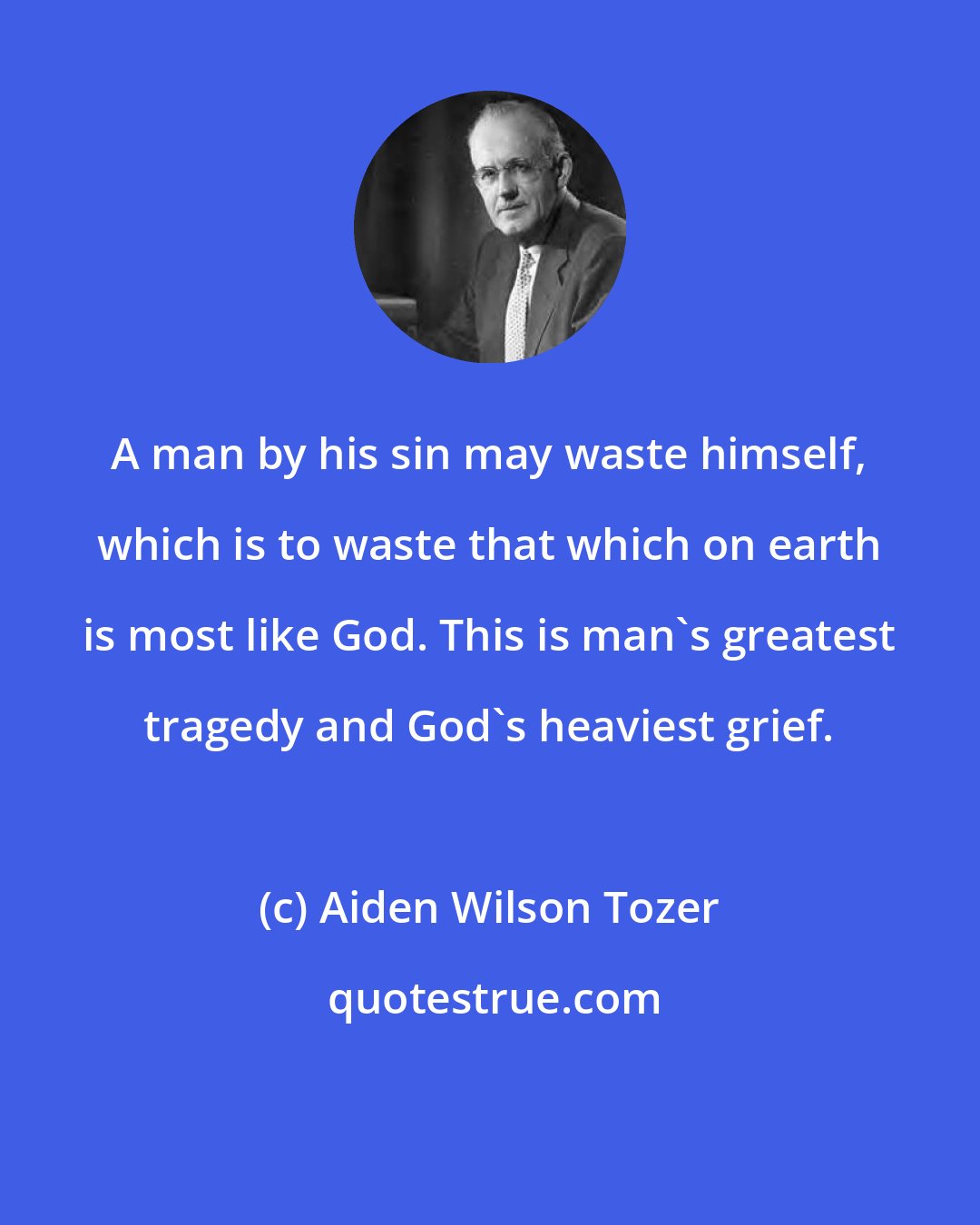 Aiden Wilson Tozer: A man by his sin may waste himself, which is to waste that which on earth is most like God. This is man's greatest tragedy and God's heaviest grief.