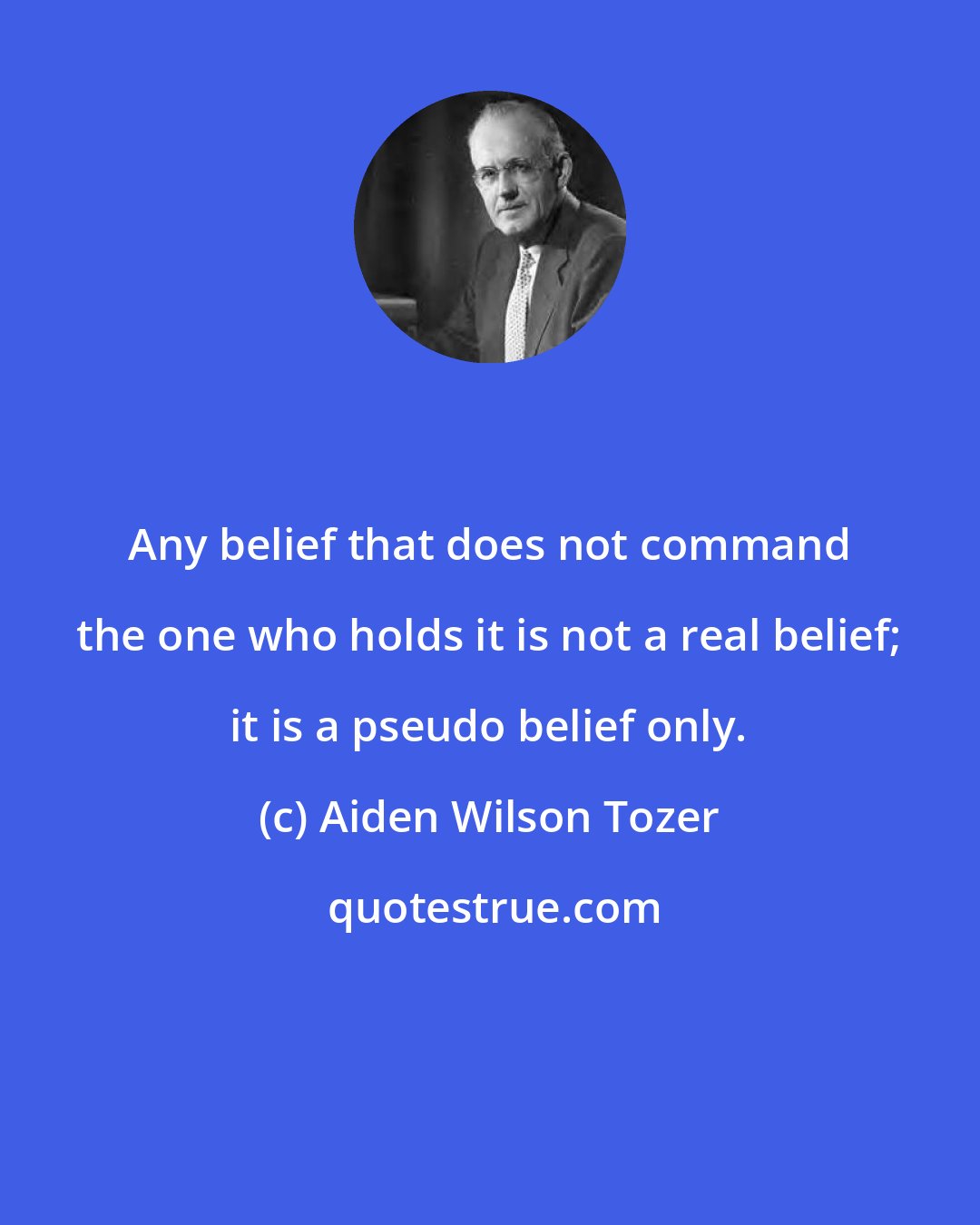 Aiden Wilson Tozer: Any belief that does not command the one who holds it is not a real belief; it is a pseudo belief only.