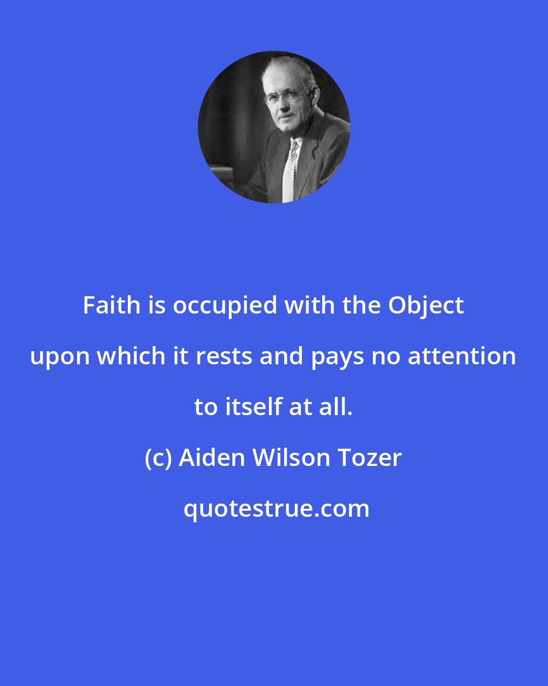 Aiden Wilson Tozer: Faith is occupied with the Object upon which it rests and pays no attention to itself at all.