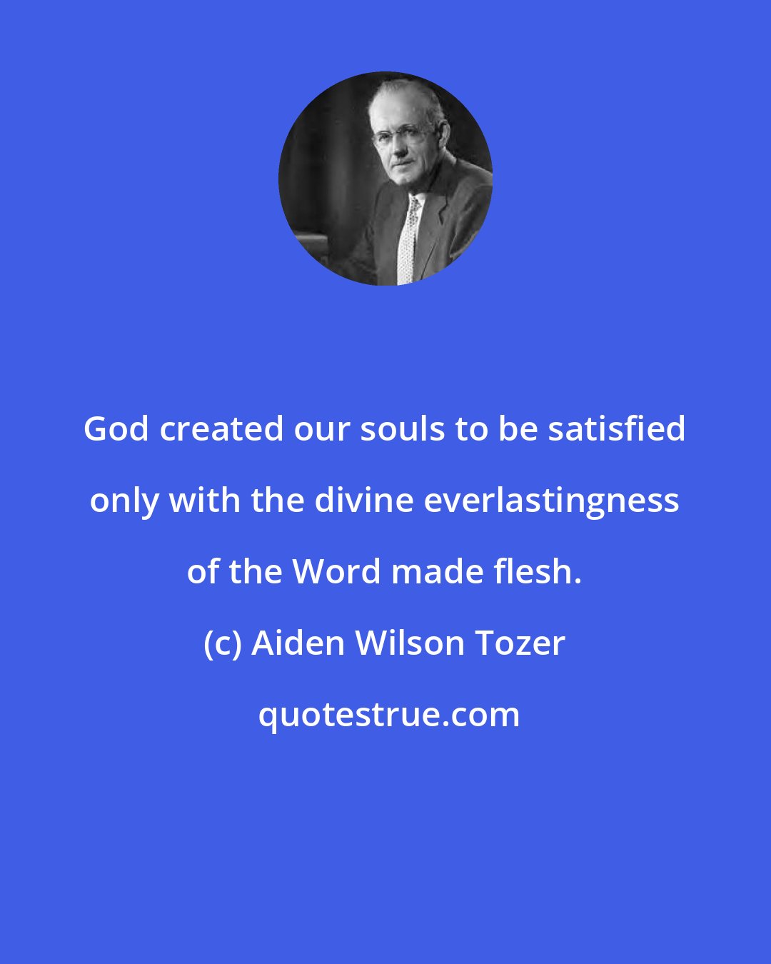 Aiden Wilson Tozer: God created our souls to be satisfied only with the divine everlastingness of the Word made flesh.