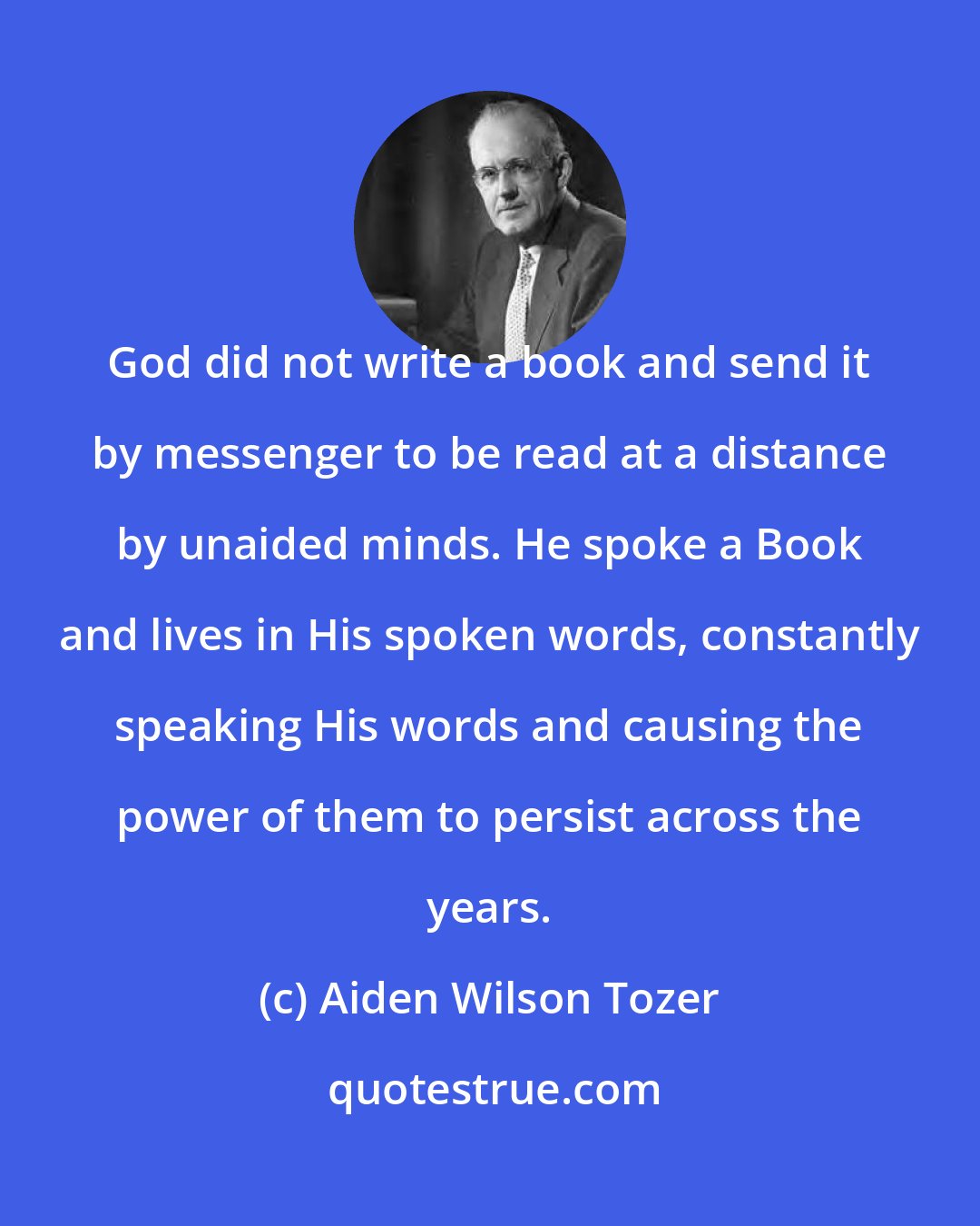 Aiden Wilson Tozer: God did not write a book and send it by messenger to be read at a distance by unaided minds. He spoke a Book and lives in His spoken words, constantly speaking His words and causing the power of them to persist across the years.