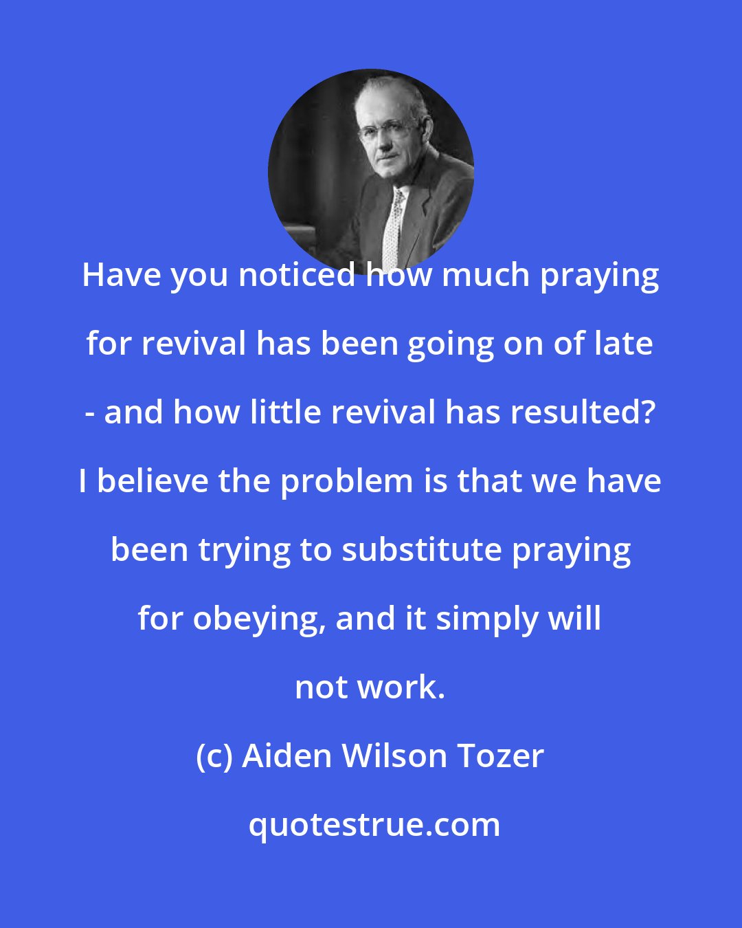 Aiden Wilson Tozer: Have you noticed how much praying for revival has been going on of late - and how little revival has resulted? I believe the problem is that we have been trying to substitute praying for obeying, and it simply will not work.