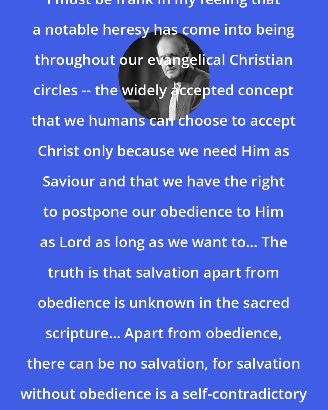 Aiden Wilson Tozer: I must be frank in my feeling that a notable heresy has come into being throughout our evangelical Christian circles -- the widely accepted concept that we humans can choose to accept Christ only because we need Him as Saviour and that we have the right to postpone our obedience to Him as Lord as long as we want to... The truth is that salvation apart from obedience is unknown in the sacred scripture... Apart from obedience, there can be no salvation, for salvation without obedience is a self-contradictory impossibility.