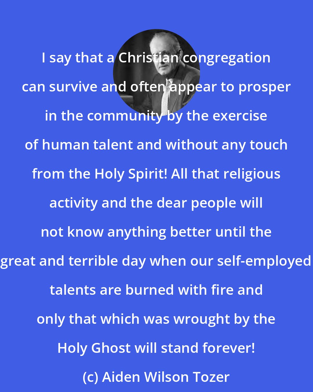 Aiden Wilson Tozer: I say that a Christian congregation can survive and often appear to prosper in the community by the exercise of human talent and without any touch from the Holy Spirit! All that religious activity and the dear people will not know anything better until the great and terrible day when our self-employed talents are burned with fire and only that which was wrought by the Holy Ghost will stand forever!